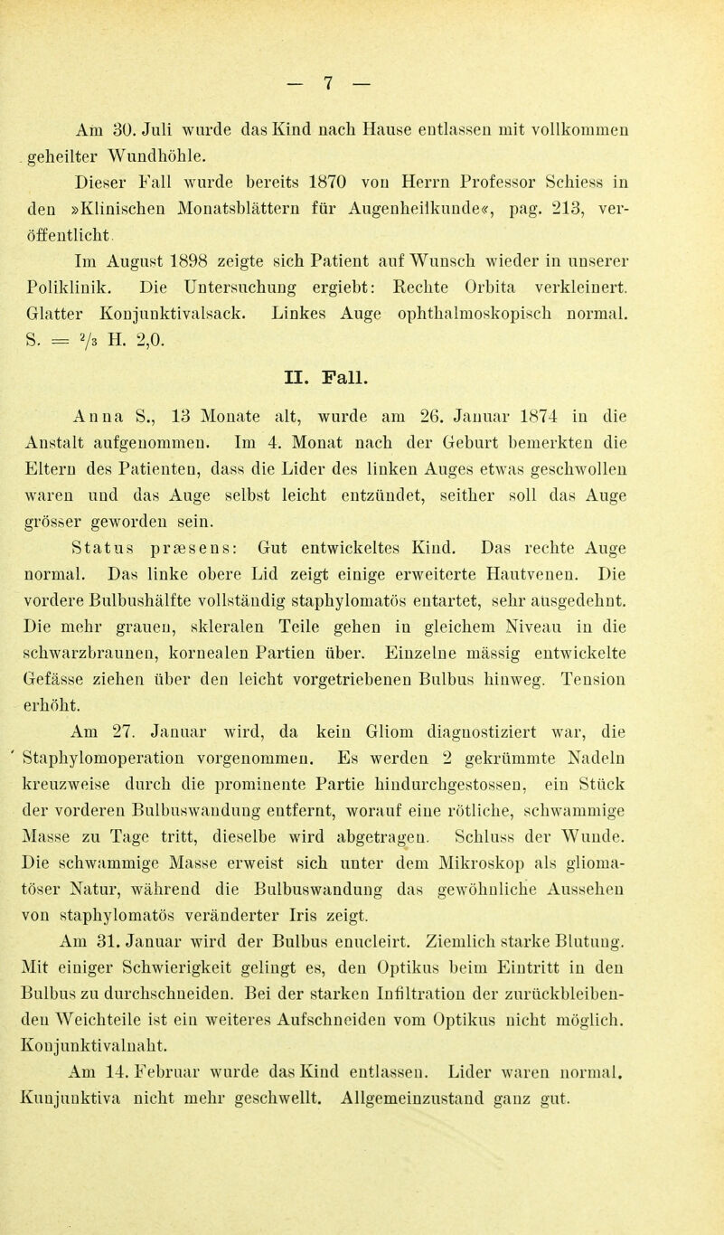 Am 30. Juli wurde das Kind nach Hause entlassen mit vollkommen . geheilter Wundhöhle. Dieser Fall wurde bereits 1870 von Herrn Professor Schiess in den »Klinischen Monatsblättern für Augenheilkunde«^, pag. 213, ver- öffentlicht. Im August 1898 zeigte sich Patient auf Wunsch wieder in unserer Poliklinik. Die Untersuchung ergiebt: Rechte Orbita verkleinert. Glatter Konjunktivalsack. Linkes Auge ophthalmoskopisch normal. S. = Vs H. 2,0. II. Fan. Anna S., 13 Monate alt, wurde am 26. Januar 1874 in die Anstalt aufgenommen. Im 4. Monat nach der Geburt bemerkten die Eltern des Patienten, dass die Lider des linken Auges etwas geschwollen waren und das Auge selbst leicht entzündet, seither soll das Auge grösser geworden sein. Status praesens: Gut entwickeltes Kind. Das rechte Auge normal. Das linke obere Lid zeigt einige erweiterte Hautvenen. Die vordere Bulbushälfte vollständig staphylomatös entartet, sehr ausgedehnt. Die mehr grauen, skleralen Teile gehen in gleichem Niveau in die schwarzbraunen, kornealen Partien über. Einzelne mässig entwickelte Gefässe ziehen über den leicht vorgetriebenen Bulbus hinweg. Tension erhöht. Am 27. Januar wird, da kein Gliom diagnostiziert war, die Staphylomoperation vorgenommen. Es werden 2 gekrümmte Nadeln kreuzweise durch die prominente Partie hindurchgestossen, ein Stück der vorderen Bulbuswaudung entfernt, worauf eine rötliche, schwammige Masse zu Tage tritt, dieselbe wird abgetragen. Schluss der Wunde. Die schwammige Masse erweist sich unter dem Mikroskop als glioma- töser Natur, während die Bulbuswaudung das gewöhnliche Aussehen von staphylomatös veränderter Iris zeigt. Am 31. Januar wird der Bulbus enucleirt. Ziemlich starke Blutung. Mit einiger Schwierigkeit gelingt es, den Optikus beim Eintritt in den Bulbus zu durchschneiden. Bei der starken Infiltration der zurückbleiben- den Weichteile ist ein weiteres Aufschneiden vom Optikus nicht möglich. Konjunktivalnaht. Am 14. Februar wurde das Kind entlassen. Lider waren normal. Kunjuuktiva nicht mehr geschwellt. Allgemeinzustand ganz gut.