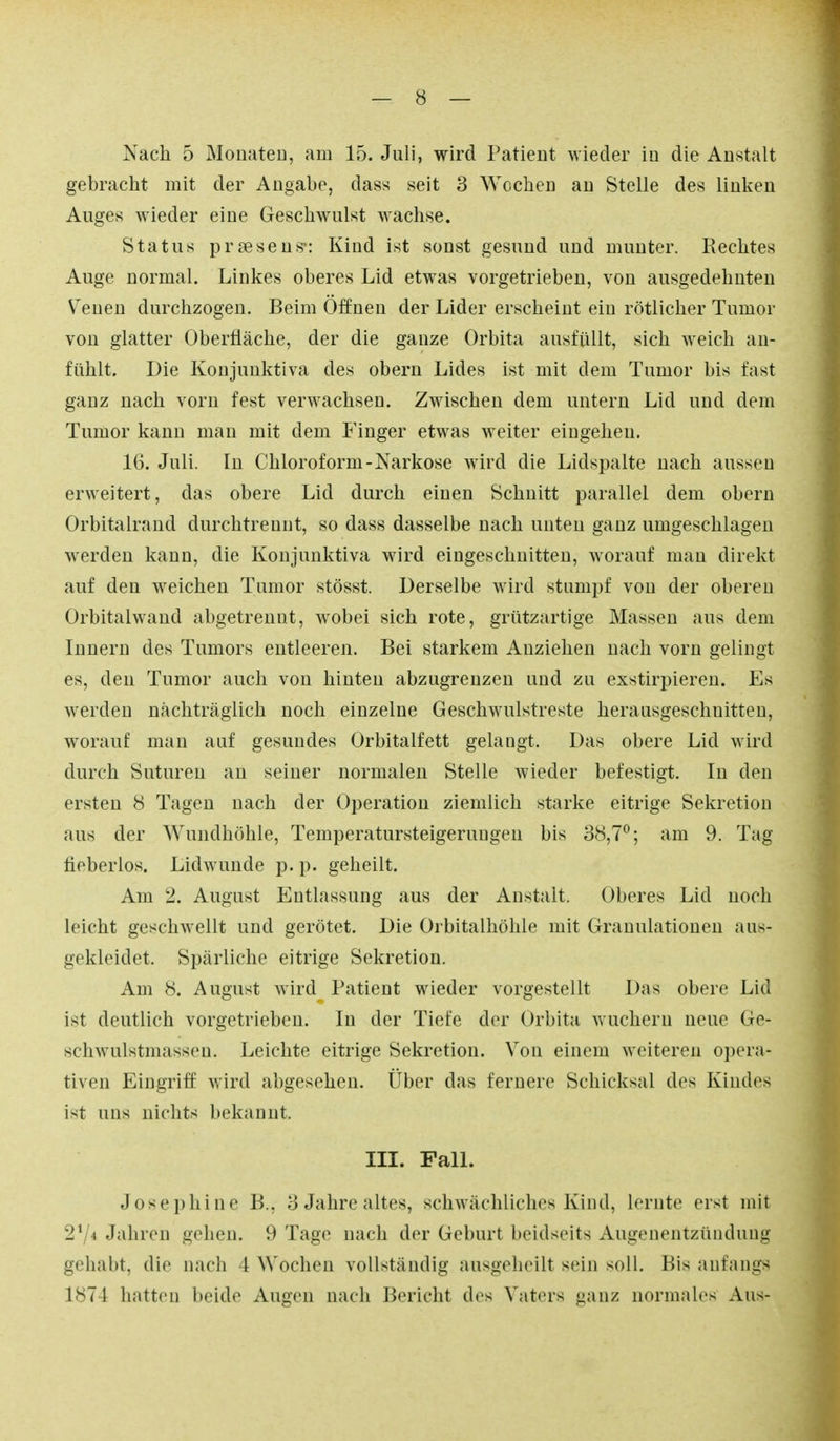 Nach 5 Monaten, am 15. Juli, wird Patient wieder in die Anstalt gebracht mit der Angabe, dass seit 3 Wochen an Stelle des linken Auges wieder eine Geschwulst wachse. Status praesens': Kind ist sonst gesund und munter. Rechtes Auge normal. Linkes oberes Lid etwas vorgetrieben, von ausgedehnten Venen durchzogen. Beim Öffnen der Lider erscheint ein rötlicher Tumor von glatter Oberfläche, der die ganze Orbita ausfüllt, sich weich an- fühlt. Die Konjunktiva des obern Lides ist mit dem Tumor bis fast gauz nach vorn fest verwachsen. Zwischen dem untern Lid und dem Tumor kann man mit dem Finger etwas weiter eingehen. 16. Juli. In Chloroform-Narkose wh'd die Lidspalte nach aussen erweitert, das obere Lid durch einen Schnitt parallel dem obern Orbitalrand durchtrenut, so dass dasselbe nach unten ganz umgeschlagen werden kann, die Konjunktiva wird eingeschnitten, worauf mau direkt auf den weichen Tumor stösst. Derselbe wird stumpf von der oberen Orbitalwand abgetrennt, wobei sich rote, grützartige Massen aus dem Innern des Tumors entleeren. Bei starkem Anziehen nach vorn gelingt es, den Tumor auch von hinten abzugrenzen und zu exstirpieren. Es werden nachträglich noch einzelne Geschwulstreste herausgeschnitten, worauf man auf gesundes Orbitalfett gelangt. Das obere Lid wird durch Suturen au seiner normalen Stelle wieder befestigt. In den ersten 8 Tagen nach der Operation ziemlich starke eitrige Sekretion aus der Wundhöhle, Temperatursteigeruugen bis 38,7^; am 9. Tag fieberlos. Lid wunde p. p. geheilt. Am 2. August Entlassung aus der Anstalt. Oberes Lid noch leicht geschwellt und gerötet. Die Orbitalhöhle mit Granulationen aus- gekleidet. Spärliche eitrige Sekretion. Am 8. August wird Patient wieder vorgestellt Das obere Lid ist deutlich vorgetrieben. In der Tiefe der Orbita wuchern neue Ge- schwulstmasseu. Leichte eitrige Sekretion. Von einem weiteren opera- tiven Eingriff wird abgesehen. Über das fernere Schicksal des Kindes ist uns nichts bekannt. III. Fall. Josephine B., 3 Jahre altes, schwächliches Kind, lernte erst mit 2^/4 Jahren gehen. 9 Tage nach der Geburt beidseits Augenentzündung gehabt, die nach 4 Wochen vollständig ausgeheilt sein soll. Bis anfangs 1874 hatten beide Augen nach Bericht des Vaters ganz normales Aus-