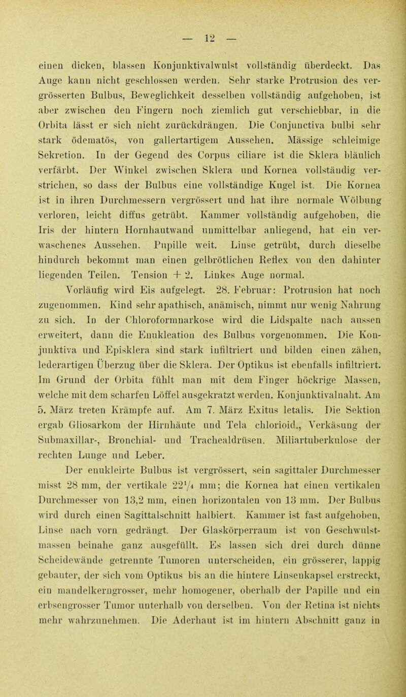 einen dicken, blassen Konjuuktivalwulst vollständig überdeckt. Das Auge kann nicht geschlossen werden. Sehr starke Protrusion des ver- grösserten Bulbus, Beweglichkeit desselben vollständig aufgehoben, ist aber zwischen den Fingern noch ziemlich gut verschiebbar, in die Orbita lässt er sich nicht zurückdrängen. Die Conjunctiva bulbi sehr stark ödematös, von gallertartigem Aussehen. Mässige schleimige Sekretion. In der Gegend des Corpus ciliare ist die Sklera bläulich verfärbt. Der Winkel zwischen Sklera und Kornea vollständig ver- strichen, so dass der Bulbus eine vollständige Kugel ist. Die Kornea ist in ihren Durchmessern vergrössert und hat ihre normale Wölbung verloren, leicht diffus getrübt. Kammer vollständig aufgehoben, die Iris der hintern Hornhautwand unmittelbar anliegend, hat ein ver- waschenes Aussehen. Pupille weit. Linse getrübt, durch dieselbe hindurch bekommt man einen gelbrötlichen Reflex von den dahinter liegenden Teilen. Tension + 2. Linkes Auge normal. Vorläufig wird Eis aufgelegt. 28. Februar: Protrusion hat noch zugenommen. Kind sehr apathisch, anämisch, nimmt nur wenig Nahrung zu sich. In der Chloroformnarkose wird die Lidspalte nach aussen erweitert, dann die Enukleation des Bulbus vorgenommen. Die Kou- junktiva und Episklera sind stark infiltriert und bilden einen zähen, lederartigen Überzug über die Sklera. Der Optikus ist ebenfalls infiltriert. Im Grund der Orbita fühlt man mit dem Finger höckrige Massen, welche mit dem scharfen Löffel ausgekratzt werden. Konjunktivalnaht. Am 5. März treten Krämpfe auf. Am 7. März Exitus letalis. Die Sektion ergab Gliosarkom der Hirnhäute und Tela chlorioid., Yerkäsung der Submaxillar-, Bronchial- und Trachealdrüsen. Miliartuberkulose der rechten Lunge und Leber. Der euukleirte Bulbus ist vergrössert, sein sagittaler Durchmesser misst 28 mm, der vertikale 2274 mm; die Kornea hat einen vertikalen Durchmesser von 13,2 mm, einen horizontalen von 13 mm. Der Bulbus Avird durch einen Sagittalschnitt halbiert. Kammer ist fast aufgehoben, Linse nach vorn gedrängt. Der Glaskörperraum ist von Geschwulst- masseu beinahe ganz ausgefüllt. Es lassen sich drei durch dünne Scheidewände getrennte Tumoren unterscheiden, ein grösserer, lappig gebauter, der sich vom Optikus bis an die hintere Linsenkapsel erstreckt, ein mandelkerngrosser, mehr homogener, oberhalb der Papille und ein erbsengrosscr Tumor unterhalb von derselben. Von der Retina ist nichts mehr wahrzunehmen. Die Aderhaut ist im hintern Abschnitt ganz in