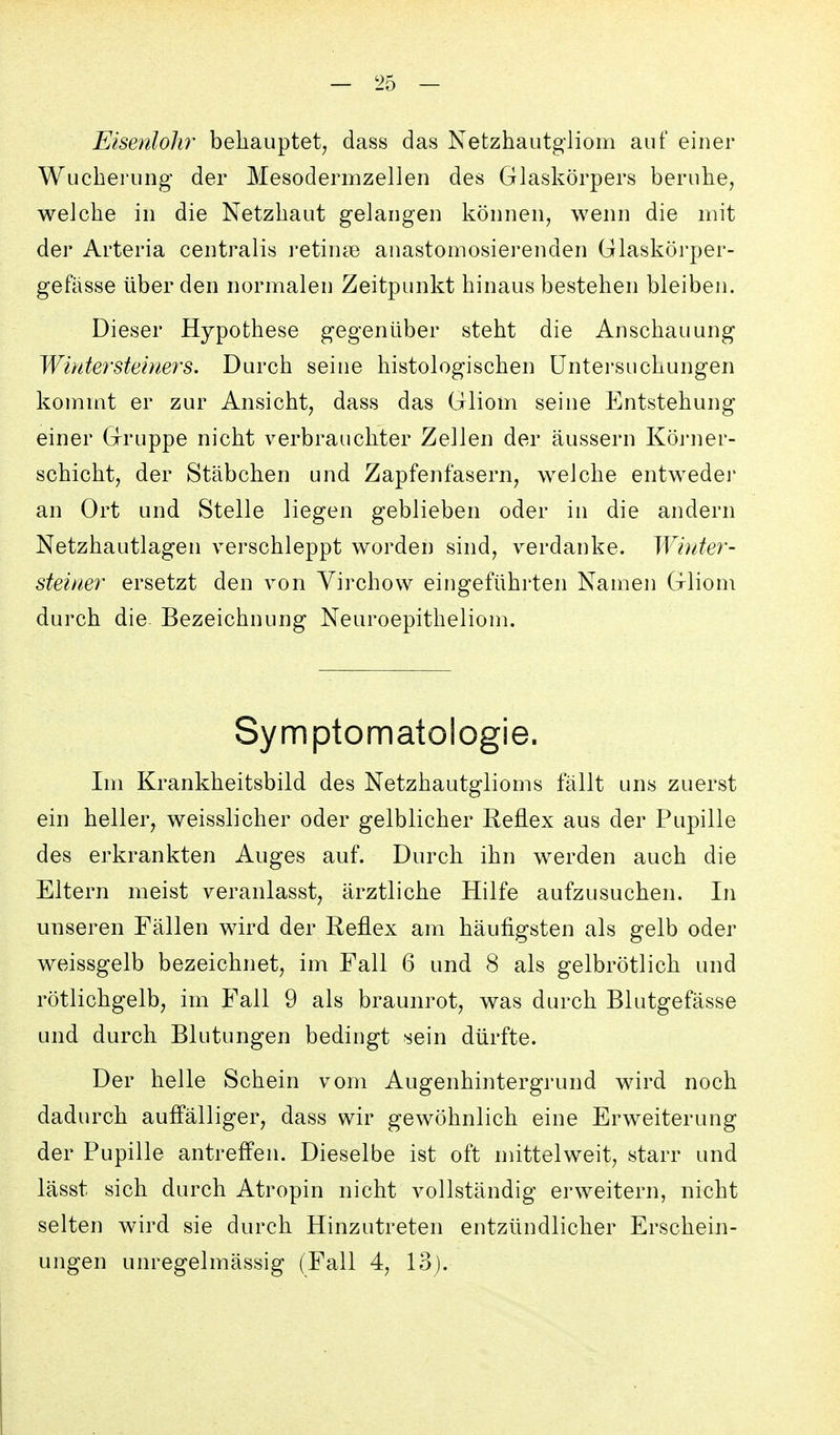 Elsenloh?' behauptet, dass das Netzhautgliom auf einer Wucherung der Mesodermzellen des Glaskörpers beruhe, welche in die Netzhaut gelangen können, wenn die mit der Arteria centralis retinae anastomosierenden Glaskörper- gefässe über den normalen Zeitpunkt hinaus bestehen bleiben. Dieser Hypothese gegenüber steht die Anschauung Winter Steiners. Durch seine histologischen Untersuchungen kommt er zur Ansicht, dass das Gliom seine Entstehung einer Gruppe nicht verbrauchter Zellen der äussern Köi-ner- schicht, der Stäbchen und Zapfenfasern, welche entweder an Ort und Stelle liegen geblieben oder in die andern Netzhautlagen verschleppt worden sind, verdanke. Winter- steiner ersetzt den von Yirchow eingeführten Namen Gliom durch die Bezeichnung Neuroepitheliom. Symptomatologie. Im Krankheitsbild des Netzhautglioms fällt uns zuerst ein heller, weisslicher oder gelblicher Reflex aus der Pupille des erkrankten Auges auf. Durch ihn werden auch die Eltern meist veranlasst, ärztliche Hilfe aufzusuchen. In unseren Fällen wird der Reflex am häufigsten als gelb oder weissgelb bezeichnet, im Fall 6 und 8 als gelbrötlich und rötlichgelb, im Fall 9 als braunrot, was durch Blutgefässe und durch Blutungen bedingt sein dürfte. Der helle Schein vom Augenhintergrund wird noch dadurch auffälliger, dass wir gewöhnlich eine Erweiterung der Pupille antreff'en. Dieselbe ist oft mittelweit, starr und lässt sich durch Atropin nicht vollständig erweitern, nicht selten wird sie durch Hinzutreten entzündlicher Erschein- ungen unregelmässig (Fall 4, 13).