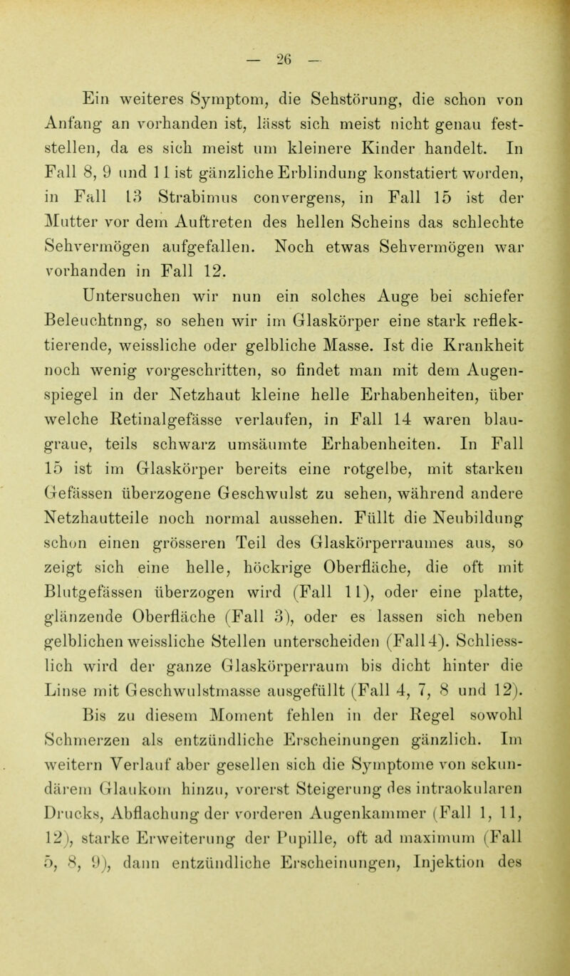 Ein weiteres Symptom, die Sehstörung, die schon von Anfang an vorhanden ist, lässt sich meist nicht genau fest- stellen, da es sich meist um kleinere Kinder handelt. In Fall 8, 9 und 11 ist gänzliche Erblindung konstatiert worden, in Fall 13 Strabimus convergens, in Fall 15 ist der Mutter vor dem Auftreten des hellen Scheins das schlechte Sehvermögen aufgefallen. Noch etwas Sehvermögen war vorhanden in Fall 12. Untersuchen wir nun ein solches Auge bei schiefer Beleuchtung, so sehen wir im Glaskörper eine stark reflek- tierende, weissliche oder gelbliche Masse. Ist die Krankheit noch wenig vorgeschritten, so findet man mit dem Augen- spiegel in der Netzhaut kleine helle Erhabenheiten, über welche Retinalgefässe verlaufen, in Fall 14 waren blau- graue, teils schwarz umsäumte Erhabenheiten. In Fall 15 ist im Glaskörper bereits eine rotgelbe, mit starken Gefässen überzogene Geschwulst zu sehen, während andere Netzhautteile noch normal aussehen. Füllt die Neubildung schon einen grösseren Teil des Glaskörperraumes aus, so zeigt sich eine helle, höckrige Oberfläche, die oft mit Blutgefässen überzogen wird (Fall 11), oder eine platte, glänzende Oberfläche (Fall 3), oder es lassen sich neben gelblichen weissliche Stellen unterscheiden (Fall 4). Schliess- lich wird der ganze Glaskörperraum bis dicht hinter die Linse mit Geschwulstmasse ausgefüllt (Fall 4, 7, 8 und 12). Bis zu diesem Moment fehlen in der Regel sowohl Schmerzen als entzündliche Erscheinungen gänzlich. Im weitern Verlauf aber gesellen sich die Symptome von sekun- därem Glaukom hinzu, vorerst Steigerung des intraokularen Drucks, Abflachung der vorderen Augenkammer (Fall 1, 11, 12), starke Erweiterung der Pupille, oft ad maximum (Fall 5, 8, 9), daim entzündliche Erscheinungen, Injektion des