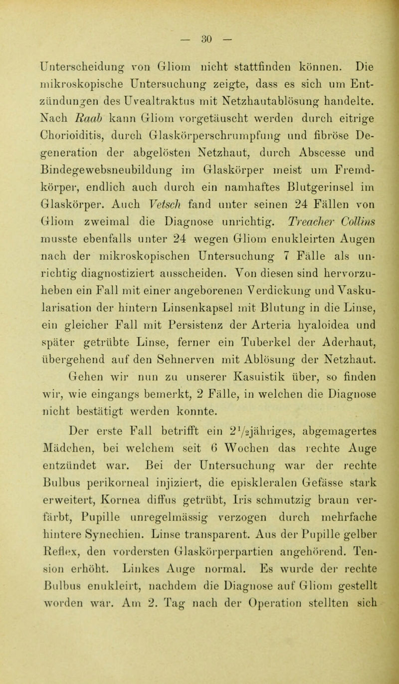 Unterscheidung von Gliom nicht stattfinden können. Die mikroskopische Untersuchung zeigte, dass es sich um Ent- zündungen des Uvealti-aktus mit Netzhautablösung handelte. Nach Raab kann Gliom vorgetäuscht werden durch eitrige Chorioiditis, durch Glasköi'perschrumpfung und fibröse De- generation der abgelösten Netzhaut, dui'ch Abscesse und Bindegewebsneubildung im Glaskörper meist um Fremd- körper, endlich auch durch ein namhaftes Blutgerinsel im Glaskörper. Auch Vetsch fand unter seinen 24 Fällen von Gliom zweimal die Diagnose unrichtig. Treacher Collins musste ebenfalls unter 24 wegen Gliom enukleirten Augen nach der mikroskopischen Untersuchung 7 Fälle als un- richtig diagnostiziert ausscheiden. Von diesen sind hervorzu- heben ein Fall mit einer angeborenen Verdickung und Vasku- larisation der hintern Linsenkapsel mit Blutung in die Linse, ein gleicher Fall mit Persistenz der Arteria hj^aloidea und später getrübte Linse, ferner ein Tuberkel der Aderhaut, übergehend auf den Sehnerven mit Ablösung der Netzhaut. Gehen wir nun zu unserer Kasuistik über, so finden wir, wie eingangs bemerkt, 2 Fälle, in welchen die Diagnose nicht bestätigt werden konnte. Der erste Fall betrifi't ein 272jähriges, abgemagertes Mädchen, bei welchem seit 6 Wochen das i echte Auge entzündet war. Bei der Untersuchung war der rechte Bulbus perikoi'neal injiziert, die episkleralen Gefässe stark erweitert, Kornea diff'us getrübt, Iris schmutzig braun ver- färbt, Pupille unregelmässig verzogen durch mehrfache hintere Synechien. Linse transparent. Aus der Pupille gelber Reflex, den vordersten Glaskörperpartien angehörend. Ten- sion erhöht. Linkes Auge normal. Es wurde dei- rechte Bulbus enukleirt, nachdem die Diagnose auf Gliom gestellt worden war. Am 2. Tag nach der Operation stellten sich