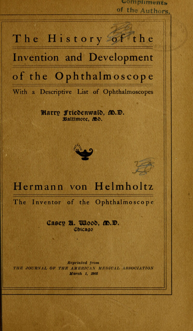 of the Authors. The History 9 f the Invention and Development of the O ohthalmoscoD e With a Descriptive List of Ophthalmoscopes Warn? ffrieJ)enwal5, iflSaltimore, ilSd. Hermann von Helmholtz The Inventor of the Ophthalmoscope Reprinted from THE JOURNAL OF THE AMERICAN MEDICAL ASSOCIATION March 1, J902