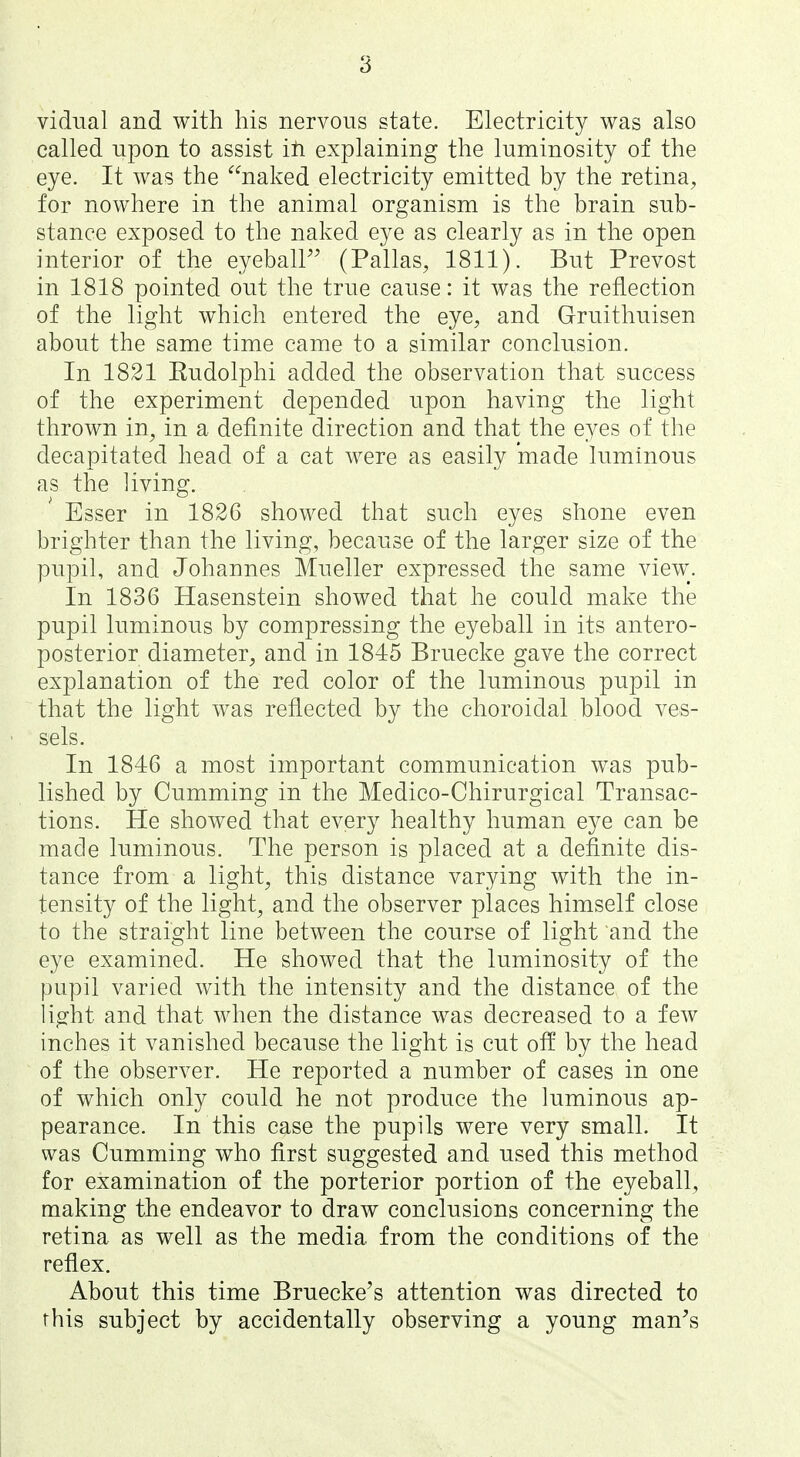 vidual and with his nervous state. Electricity was also called upon to assist iti explaining the luminosity of the eye. It was the naked electricity emitted by the retina, for nowhere in the animal organism is the brain sub- stance exposed to the naked eye as clearly as in the open interior of the eyeball (Pallas, 1811). But Prevost in 1818 pointed out the true cause: it was the reflection of the light which entered the eye, and Gruithuisen about the same time came to a similar conclusion. In 1821 Eudolphi added the observation that success of the experiment depended upon having the light thrown in, in a definite direction and that the eyes of the decapitated head of a cat were as easily made luminous as the living. Esser in 1826 showed that such eyes shone even brighter than the living, because of the larger size of the pupil, and Johannes Mueller expressed the same view. In 1836 Hasenstein showed that he could make the pupil luminous by compressing the eyeball in its antero- posterior diameter, and in 1845 Bruecke gave the correct explanation of the red color of the luminous pupil in that the light was reflected by the choroidal blood ves- sels. In 1846 a most important communication was pub- lished by Gumming in the Medico-Ghirurgical Transac- tions. He showed that every healthy human eye can be made luminous. The person is placed at a definite dis- tance from a light, this distance varying with the in- tensity of the light, and the observer places himself close to the straight line between the course of light and the eye examined. He showed that the luminosity of the pupil varied with the intensity and the distance of the light and that when the distance was decreased to a few inches it vanished because the light is cut off by the head of the observer. He reported a number of cases in one of which only could he not produce the luminous ap- pearance. In this case the pupils were very small. It was Gumming who first suggested and used this method for examination of the porterior portion of the eyeball, making the endeavor to draw conclusions concerning the retina as well as the media from the conditions of the reflex. About this time Bruecke's attention was directed to this subject by accidentally observing a young man's