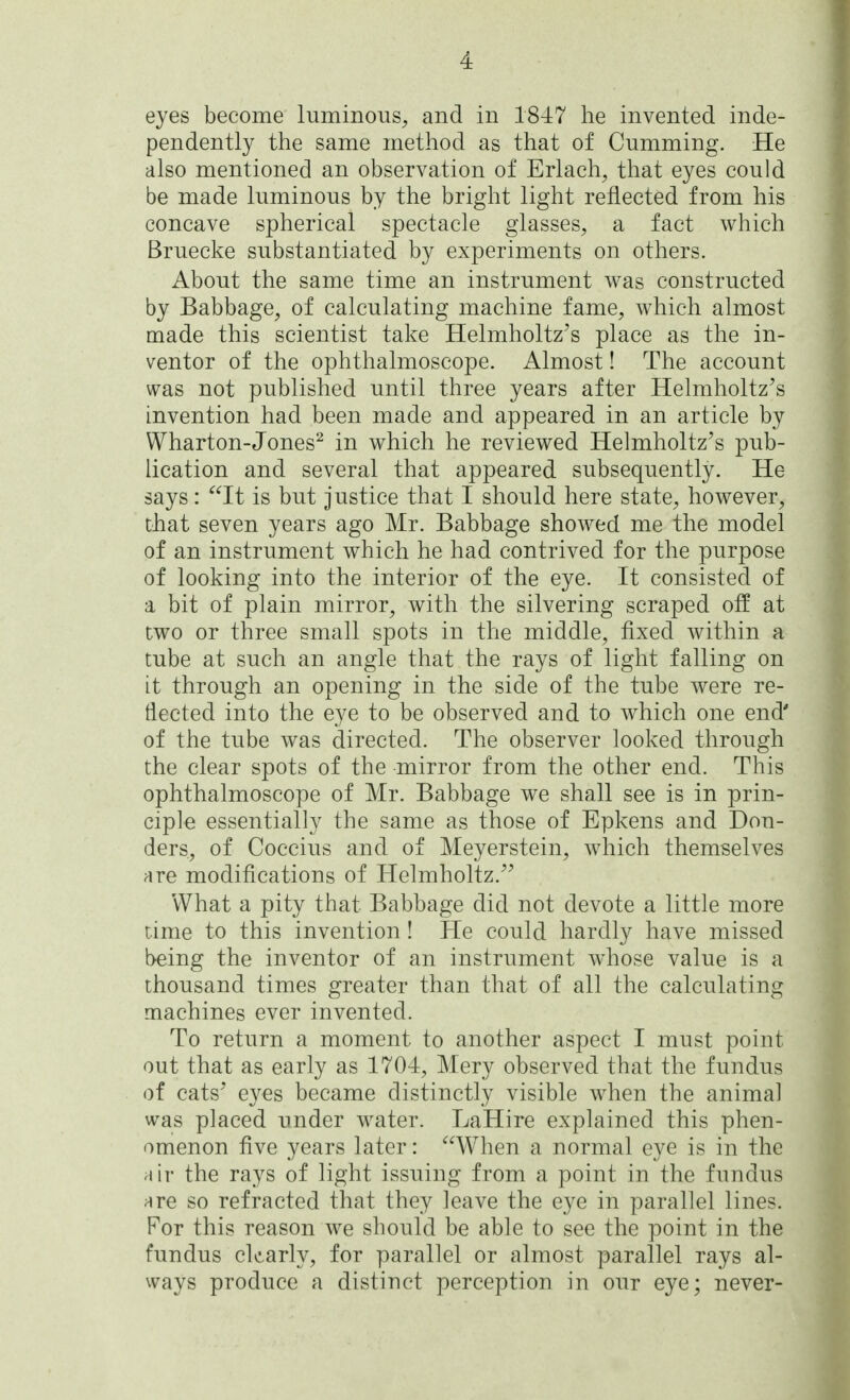 eyes become luminous^ and in 1847 he invented inde- pendently the same method as that of Gumming. He also mentioned an observation of Erlach^ that eyes could be made luminous by the bright light reflected from his concave spherical spectacle glasses, a fact which Bruecke substantiated by experiments on others. About the same time an instrument was constructed by Babbage, of calculating machine fame, which almost made this scientist take Helmholtz's place as the in- ventor of the ophthalmoscope. Almost! The account was not published until three years after Helmholtz^s invention had been made and appeared in an article by Wharton-Jones^ in which he reviewed Helmholtz's pub- lication and several that appeared subsequently. He says: It is but justice that I should here state, however, that seven years ago Mr. Babbage showed me the model of an instrument which he had contrived for the purpose of looking into the interior of the eye. It consisted of a bit of plain mirror, with the silvering scraped off at two or three small spots in the middle, fixed within a tube at such an angle that the rays of light falling on it through an opening in the side of the tube were re- flected into the eye to be observed and to which one end' of the tube was directed. The observer looked through the clear spots of the mirror from the other end. This ophthalmoscope of Mr. Babbage we shall see is in prin- ciple essentially the same as those of Epkens and Bon- ders, of Coccius and of Meyerstein, which themselves are modifications of Helmholtz.^^ What a pity that Babbage did not devote a little more time to this invention! He could hardly have missed !>eing the inventor of an instrument whose value is a thousand times greater than that of all the calculating machines ever invented. To return a moment to another aspect I must point out that as early as 1704, Mery observed that the fundus of cats' e3^es became distinctly visible when the animal was placed under water. LaHire explained this phen- omenon five years later: When a normal eye is in the air the rays of light issuing from a point in the fundus are so refracted that they leave the eye in parallel lines. For this reason we should be able to see the point in the fundus clearly, for parallel or almost parallel rays al- ways produce a distinct perception in our eye; never-