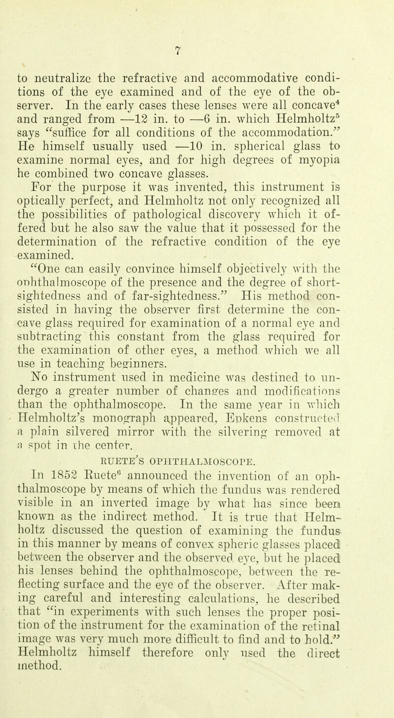 to neutralize the refractive and accommodative condi- tions of the eye examined and of the eye of the ob- server. In the early cases these lenses were all concave* and ranged from —12 in. to —6 in. which Helmholtz^ says suffice for all conditions of the accommodation.^' He himself usually used —10 in. spherical glass to examine normal eyes, and for high degrees of myopia he combined two concave glasses. For the purpose it was invented, this instrument is optically perfect, and Helmholtz not only recognized all the possibilities of pathological discovery which it of- fered but he also saw the value that it possessed for the determination of the refractive condition of the eye examined. One can easily convince himself objectively with the OT)hthalmoscope of the presence and the degree of short- sightedness and of far-sightedness. His method con- sisted in having the observer first determine the con- cave glass required for examination of a normal eye and subtracting this constant from the glass required for the examination of other eyes, a method which we all use in teaching beginners. No instrument used in medicine was destined to un- dergo a greater number of changes and modifications than the ophthalmoscope. In the same year in which Helmholtz's monograph appeared, Enkens constructed a plain silvered mirror with the silvering removed at ;i spot in the center. ruete's ophthalmoscope. In 1852 Kuete^ announced the invention of an oph- thalmoscope by means of which the fundus was rendered visible in an inverted image by what has since been known as the indirect method. It is true that Helm- holtz discussed the question of examining the fundus- in this manner by means of convex spheric glasses placed between the observer and the observed eye, but he placed his lenses behind the ophthalmoscope, between the re- flecting surface and the eye of the observer. After mak- ing careful and interesting calculations, he described that in experiments with such lenses the proper posi- tion of the instrument for the examination of the retinal image was very much more difficult to find and to hold. Helmholtz himself therefore only used the direct method.