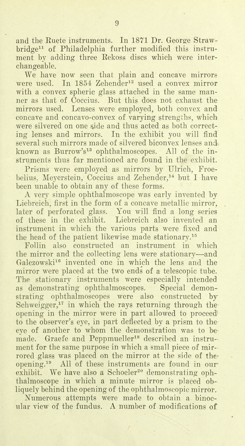 and the Euete instruments. In 1871 Dr. Georg^e Straw- bridge^^ of Philadelphia further modified this instru- ment by adding three Eekoss discs which were inter- changeable. We have now seen that plain and concave mirrors were used. In 1854 Zehender^^ used a convex mirror with a convex spheric glass attached in the same man- ner as that of Coccius. But this does not exhaust the mirrors used. Lenses were employed, both convex and concave and concavo-convex of varying strengths, which were silvered on one ^ide and thus acted as both correct- ing lenses and mirrors. In the exhibit you will find several such mirrors made of silvered biconvex lenses and known as Burrow^s^^ ophthalmoscopes. All of the in- struments thus far mentioned are found in the exhibit. Prisms were employed as mirrors by Ulrich, Froe- belius. Meyerstein, Coccius and Zehender/* but I have been imable to obtain any of these forms. A very simple ophthalmoscope was early invented by Liebreich, first in the form of a concave metallic mirror, later of perforated glass. You will find a long series of these in the exhibit. Liebreich also invented an instrument in which the various parts were fixed and the head of the patient likewise made stationary. FoUin also constructed an instrument in which the mirror and the collecting lens were stationary—and Galezowski^^ invented one in which the lens and the mirror were placed at the two ends of a telescopic tube. The stationary instruments were especially intended as demonstrating ophthalmoscopes. Special demon- strating ophthalmoscopes were also constructed by Schweigger,^' in which the rays returning through the opening in the mirror were in part allowed to proceed to the observer's eye, in part deflected by a prism to the eye of another to whom the demonstration was to be- made. Graefe and Peppmueller^^ described an instru- ment for the same purpose in which a small piece of mir- rored glass was placed on the mirror at the side of the- opening.^^ All of these instruments are found in our exhibit. We have also a Schoeler^^ demonstrating oph- thalmoscope in which a minute mirror is placed ob- liquely behind the opening of the ophthalmoscopic mirror, Numerous attempts were made to obtain a binoc- ular view of the fundus. A number of modifications of