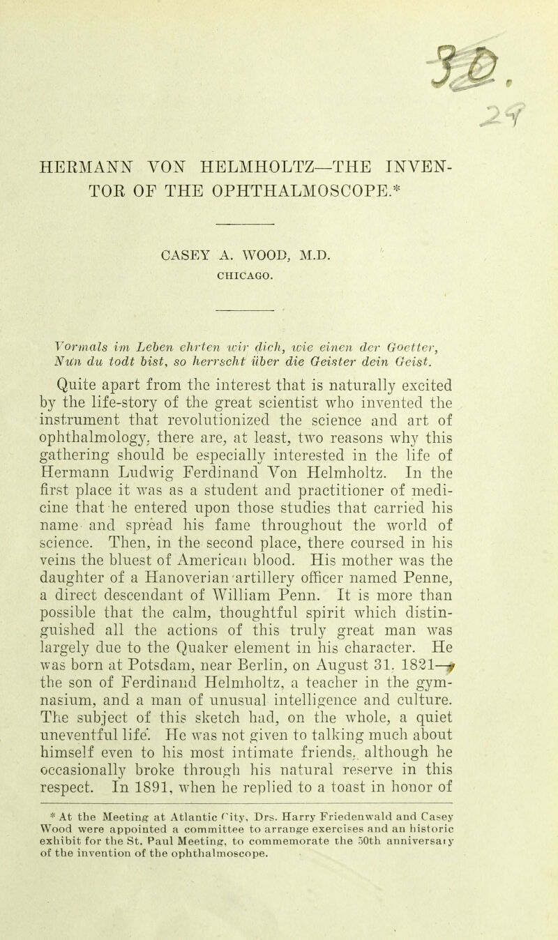 HEEMANN VON HELMHOLTZ—THE INVEN- TOR OF THE OPHTHALMOSCOPE.* CASEY A. WOOD, M.D. CHICAGO. Vormals im Lehen ehrten tcir dich, loie einen der Goetter, Nun du todt hist, so herrscht iiher die Geister dein Geist. Quite apart from the interest that is naturally excited by the life-story of the great scientist who invented the instrument that revolutionized the science and art of ophthalmology, there are, at least, two reasons why this gathering should be especially interested in the life of Hermann Ludwig Ferdinand Von Helmholtz. In the first place it was as a student and practitioner of medi- cine that he entered upon those studies that carried his name- and spread his fame throughout the world of science. Then, in the second place, there coursed in his veins the bluest of American blood. His mother was the daughter of a Hanoverian artillery officer named Penne, a direct descendant of William Penn. It is more than possible that the calm, thoughtful spirit which distin- guished all the actions of this truly great man was largely due to the Quaker element in his character. He was born at Potsdam, near Berlin, on August 31. 1821—^ the son of Ferdinand Helmholtz, a teacher in the gym- nasium, and a man of unusual intelligence and culture. The subject of this sketch had, on the whole, a quiet uneventful life'. He was not given to talking much about himself even to his most intimate friends, although he occasionally broke through his natural reserve in this respect. In 1891, when he replied to a toast in honor of * At the Meeting at Atlantic rity, Drs. Harry Friedenwald and Casey Wood were appointed a committee to arrange exercises and an historic exhibit for the St. Paul Meeting, to commemorate the oOth anniversaiy of the invention of the ophthalmoscope.