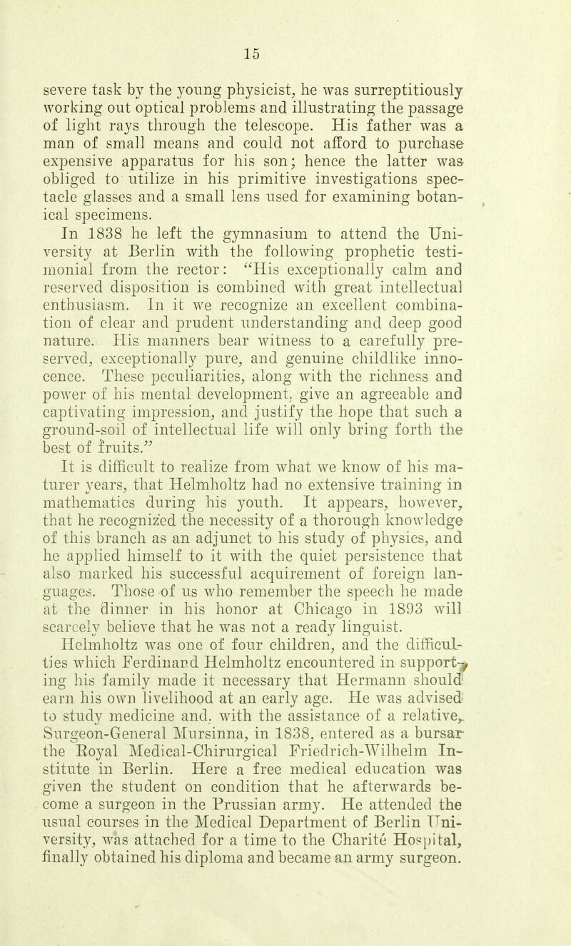 severe task by the young physicist^ he was surreptitiously working out optical problems and illustrating the passage of light rays through the telescope. His father was a man of small means and could not afford to purchase expensive apparatus for his son; hence the latter was- obliged to utilize in his primitive investigations spec- tacle glasses and a small lens used for examining botan- ical specimens. In 1838 he left the gymnasium to attend the Uni- versity at Berlin with the following prophetic testi- monial from the rector: His exceptionally calm and reserved disposition is combined with great intellectual enthusiasm. In it we recognize an excellent combina- tion of clear and prudent understanding and deep good nature. His manners bear witness to a carefully pre- servedj exceptionally pure^ and genuine childlike inno- cence. These peculiarities, along with the richness and power of his mental development, give an agreeable and captivating impression, and justify the hope that such a ground-soil of intellectual life will only bring forth the best of fruits.'^ It is difficult to realize from what we know of his ma- turer years, that Helmholtz had no extensive training in mathematics during his youth. It appears, however, that he recognized the necessity of a thorough knowledge of this branch as an adjunct to his study of physics, and he applied himself to it with the quiet persistence that also marked his successful acquirement of foreign lan- guages. Those of us who remember the speech he made at the dinner in his honor at Chicago in 1893 will scarcely believe that he was not a ready linguist. Helmholtz was one of four children, and the difficul- ties which Ferdinand Helmholtz encountered in support^ ing his family made it necessary that Hermann should- earn his own livelihood at an early age. He was advised' to study medicine and. with the assistance of a relative^ Surgeon-General Mursinna, in 1838, entered as a bursar the Royal Medical-Chirurgical Friedrich-Wilhelm In- stitute in Berlin. Here a free medical education was given the student on condition that he afterwards be- come a surgeon in the Prussian army. He attended the usual courses in the Medical Department of Berlin Uni- versity, was attached for a time to the Charite Hospital, finally obtained his diploma and became an army surgeon.