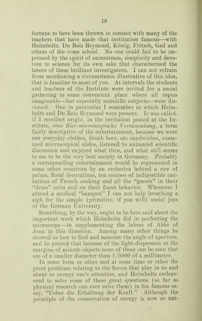 fortune to have been thrown in contact with many of the teachers that have made that institution famous—with Helmholtz. Du Bois Keymond, Konig, Fritsch, Gad and others of the s?/me school. No one could fail to be im- pressed by the spirit of earnestness, simplicity and devo- tion to science for its own sake that characterized the labors of these brilliant investigators. I can not refrain from mentioning a circumstance illustrative of this idea^^ that is familiar to most of you. At intervals the students and teachers of the Institute were invited for a social gathering to some convenient place where all topics imaginable—but especially scientific subjects—were dis- cussed. One in particular I remember at which Helm- holtz and Du Bois Reymond were present. It was called, if I recollect aright, in the invitation posted at the In- stitute, eine Bier-mici'oscopische Versammlung, a term fairly descriptive of the entertainment, because we wore our everyday clothes, drank beer, ate sandwiches, exam- ined microscopical slides, listened to animated scientific discussion and enjoyed what then, and what still seems to me to be the very best society in Germany. Probably a corresponding entertainment would be represented in some other countries by an orchestra behind a row of palms, floral decorations, ten courses of indigestible imi- tations of French cooking and all the guests in their dress suits and on their finest behavior. Whenever I attend a medical banquet I can not help breathing a sigh for the simple (primitive, if you will) social joys of the German University. Something, by the way, ought to be here said about the important work which Helmholtz did in perfecting the microscope—in supplementing the labors of Abbe of Jena in this direction. Among many other things he showed us how to find and measure the angle of aperture, and he proved that because of the light-dispersion at the margins of minute objects none of these can be seen that are of a smaller diameter than 1/5000 of a millimeter. In some form or other and at some time or other the great problems relating to the forces that play in us and about us occupy one's attention, and Helmholtz endeav- ored to solve some of these great questions (so far as physical research can ever solve them) in his famous es- say, Ueber die Erhaltung der Kraft. Although the principle of the conservation of energy is now so uni-