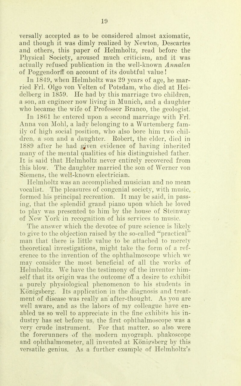 versally accepted as to be considered almost axiomatic, and though it was dimly realized by Newton, Descartes and others, this paper of Helmholtz, read before the Physical Society, aroused much criticism, and it was actually refused publication in the well-known Annalen of Poggendorff on account of its doubtful value! In 1849, when Helmholtz was 29 years of age, he mar- ried Frl. Olgo von Velten of Potsdam, who died at Hei- delberg in 1859. He had by this marriage two children, a son, an engineer now living in Munich, and a daughter who became the wife of Professor Branco, the geologist. In 1861 he entered upon a second marriage with Frl. Anna von Mohl, a lady belonging to a Wurtemberg fam- ily of high social position, who also bore him two chil- dren, a son and a daughter. Robert, the elder, died in 1889 after he had g^ven evidence of having inherited many of the mental qualities of his distinguished father. It is said that Helmholtz never entirely recovered from this blow. The daughter married the son of Werner von Siemens, the well-known electrician. Helmholtz was an accomplished musician and no mean vocalist. The pleasures of congenial society, with music, formed his principal recreation. It may be said, in pass- ing, that the splendid grand piano upon which he loved to play was presented to him by the house of Steinway of jSTew York in recognition of his services to music. The answer which the devotee of pure science is likely to give to the objection raised by the so-called practical^' man that there is little value to be attached to merely theoretical investigations, might take the form of a ref- erence to the invention of the ophthalmoscope which we msLj consider the most beneficial of all the works of Helmholtz. We have the testimony of the inventor him- self that its origin was the outcome of a desire to exhibit a purely physiological phenomenon to his students in Konigsberg. Its application in the diagnosis and treat- ment of disease was really an' after-thought. As you are well aware, and as the labors of my colleague have en- abled us so well to appreciate in the fine exhibits his in- dustry has set before us. the first ophthalmoscope was a very crude instrument. For that matter, so also were the forerunners of the modern myograph, phakoscope and ophthalmometer, all invented at Koniffsber^ by this versatile genius. As a further example of Helmholtz's