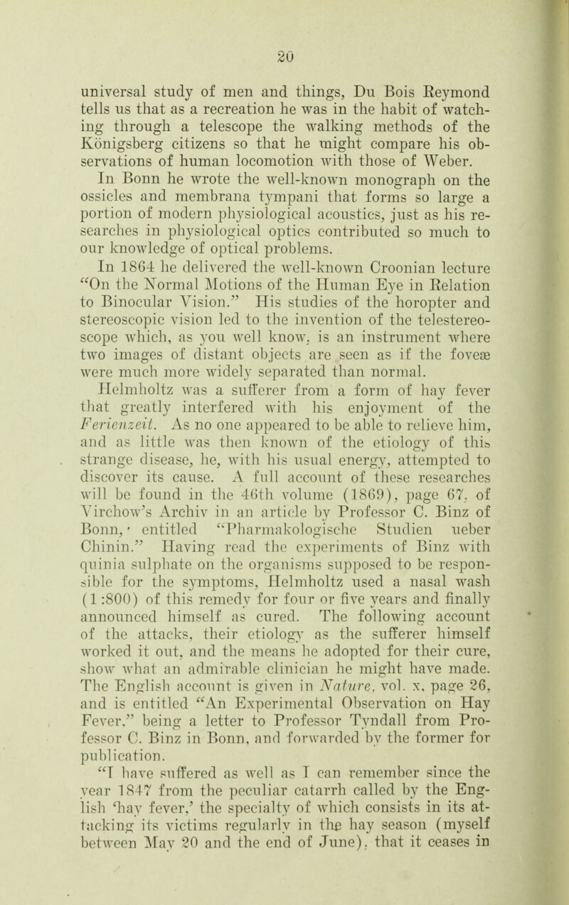 universal study of men and things, Du Bois Eeymond tells us that as a recreation he was in the habit of watch- ing through a telescope the walking methods of the Konigsberg citizens so that he might compare his ob- servations of human locomotion with those of Weber. In Bonn he wrote the well-known monograph on the ossicles and membrana tympani that forms so large a portion of modern physiological acoustics, just as his re- searches in physiological optics contributed so much to our knowledge of optical problems. In 1864 he delivered the well-known Croonian lecture ^^On the Normal Motions of the Human Eye in Eelation to Binocular Vision.^' His studies of the horopter and stereoscopic vision led to the invention of the telestereo- scope which, as you well know, is an instrument where two images of distant objects are seen as if the foveas were much more widely separated than normal. Helmholtz was a sufferer from a form of hay fever that greatly interfered with his enjoyment of the Ferienzeit. As no one appeared to be able to relieve him, and as little was then known of the etiology of thib strange disease, he, with his usual energy, attempted to discover its cause. A full account of these researches will be found in the 46th volume (1869), page 67, of Yirchow's Archiv in an article by Professor C. Binz of Bonn, • entitled Pharmakologische Studien ueber Chinin.'' Having read the experiments of Binz with quinia sulphate on the organisms supposed to be respon- sible for the symptoms, Helmholtz used a nasal wash (1:800) of this remedy for four or five years and finally announced himself as cured. The following account of the attacks, their etiology as the sufferer himself worked it out, and the means he adopted for their cure, show what an admirable clinician he might have made. The English account is given in Nature, vol. x, page 26, and is entitled An Experimental Observation on Hay Fever/' being a letter to Professor Tyndall from Pro- fessor C. Binz in Bonn, and forwarded by the former for publication. T have suffered as well as T can remember since the year 1847 from the peculiar catarrh called by the Eng- lish ^hay fever,' the specialty of which consists in its at- tacking its victims regularly in the hay season (myself between May 20 and the end of June), that it ceases in