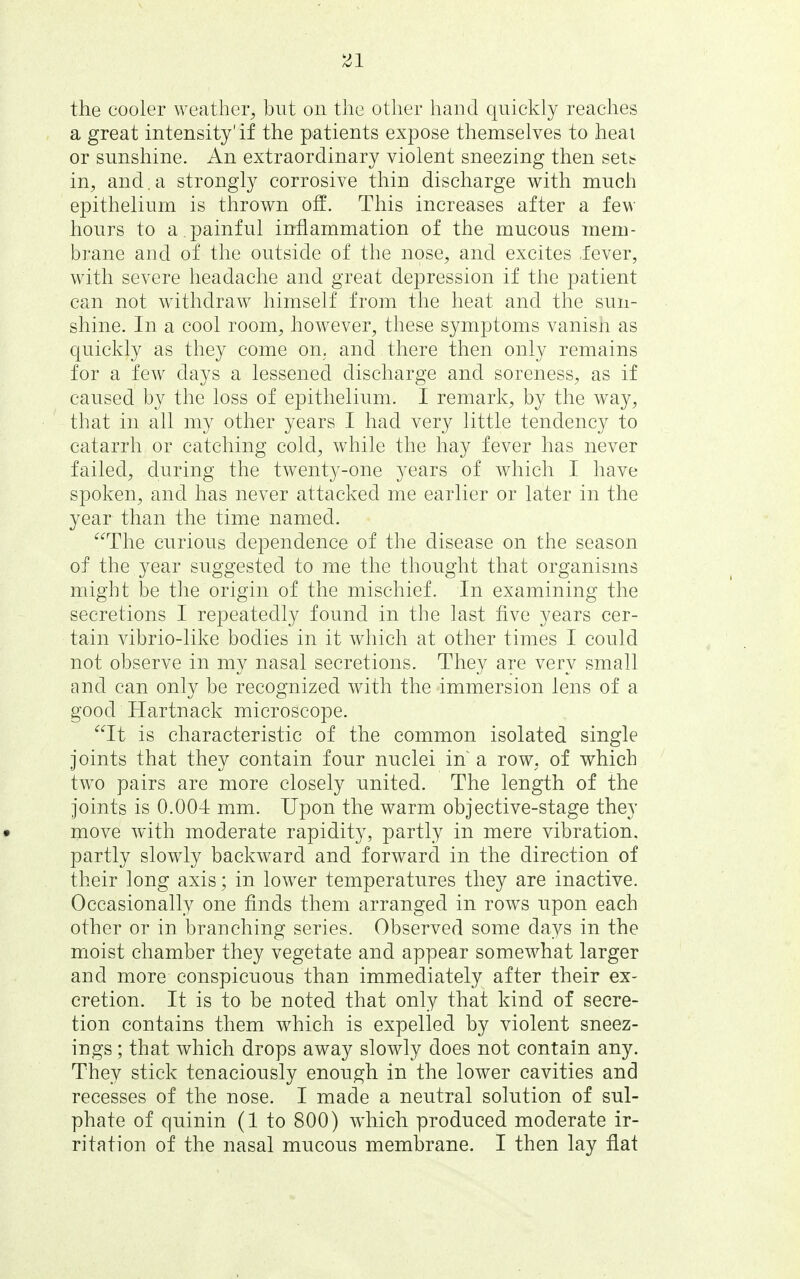 the cooler weather^ but on the other hand quickly reaches a great intensity'if the patients expose themselves to heat or sunshine. An extraordinary violent sneezing then sett in, and,a strongly corrosive thin discharge with much epithelium is thrown off. This increases after a few hours to a painful inflammation of the mucous mem- brane and of the outside of the nose, and excites .fever, with severe headache and great depression if the patient can not withdraw himself from the heat and the sun- shine. In a cool room, however, these symptoms vanisn as quickly as they come on. and there then only remains for a few days a lessened discharge and soreness, as if caused by the loss of epithelium. I remark, by the way, that in all my other years I had very little tendency to catarrh or catching cold, while the hay fever has never failed, during the twenty-one years of which I have spoken, and has never attacked me earlier or later in the year than the time named. The curious dependence of the disease on the season of the year suggested to me the thought that organisms might be the origin of the mischief. In examining the secretions I repeatedly found in the last five years cer- tain vibrio-like bodies in it which at other times I could not observe in my nasal secretions. They are very small and can only be recognized with the immersion lens of a good Hartnack microscope. It is characteristic of the common isolated single joints that they contain four nuclei in a row, of which two pairs are more closely united. The length of the joints is 0.004 mm. Upon the warm objective-stage they • move with moderate rapidity, partly in mere vibration, partly slowly backward and forward in the direction of their long axis; in lower temperatures they are inactive. Occasionally one finds them arranged in rows upon each other or in branching series. Observed some days in the moist chamber they vegetate and appear somewhat larger and more conspicuous than immediately after their ex- cretion. It is to be noted that only that kind of secre- tion contains them which is expelled by violent sneez- ings ; that which drops away slowly does not contain any. They stick tenaciously enough in the lower cavities and recesses of the nose. I made a neutral solution of sul- phate of quinin (1 to 800) which produced moderate ir- ritation of the nasal mucous membrane. I then lay flat