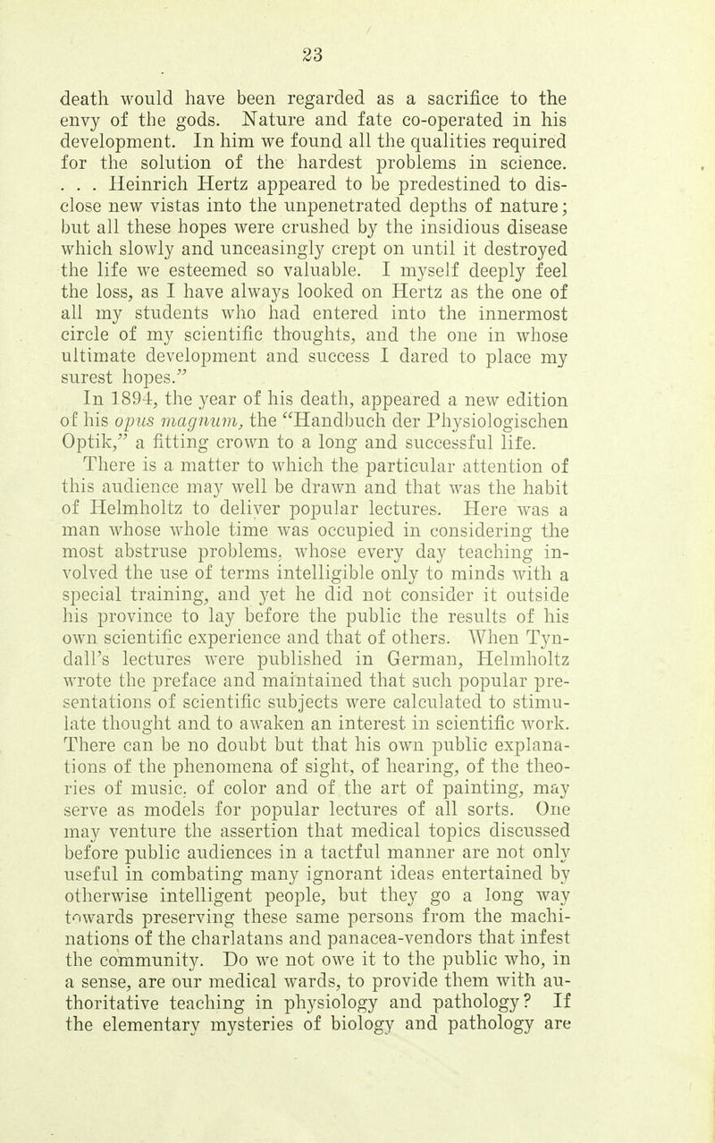 death would have been regarded as a sacrifice to the envy of the gods. Nature and fate co-operated in his development. In him we found all the qualities required for the solution of the hardest problems in science. . . . Heinrich Hertz appeared to be predestined to dis- close nev/ vistas into the unpenetrated depths of nature; but all these hopes were crushed by the insidious disease which slowly and unceasingly crept on until it destroyed the life we esteemed so valuable. I myself deeply feel the loss, as I have always looked on Hertz as the one of all my students who had entered into the innermost circle of my scientific thoughts, and the one in whose ultimate development and success I dared to place my surest hopes. In 1894, the year of his death, appeared a new edition of his opus magnum, the Handbuch der Physiologischen Optik, a fitting crown to a long and successful life. There is a matter to which the particular attention of this audience may well be drawn and that was the habit of Helmholtz to deliver popular lectures. Here was a man whose whole time was occupied in considering the most abstruse problems, whose every day teaching in- volved the use of terms intelligible only to minds with a special training, and yet he did not consider it outside his province to lay before the public the results of his own scientific experience and that of others. When Tyn- dall's lectures were published in German, Helmholtz wrote the preface and maintained that such popular pre- sentations of scientific subjects were calculated to stimu- late thought and to awaken an interest in scientific work. There can be no doubt but that his own public explana- tions of the phenomena of sight, of hearing, of the theo- ries of musiC; of color and of the art of painting, may serve as models for popular lectures of all sorts. One may venture the assertion that medical topics discussed before public audiences in a tactful manner are not only useful in combating many ignorant ideas entertained by otherwise intelligent people, but they go a long way towards preserving these same persons from the machi- nations of the charlatans and panacea-vendors that infest the community. Do we not owe it to the public who, in a sense, are our medical wards, to provide them with au- thoritative teaching in physiology and pathology? If the elementary mysteries of biology and pathology are