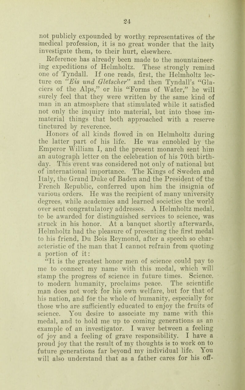 not publicly expounded by worthy representatives of the medical profession, it is no great wonder that the lait} investigate them, to their hurt, elsewhere. Keference has already been made to the mountaineer- ing expeditions of Helmholtz. These strongly remind one of Tyndall. If one reads, first, the Helmholtz lec- ture on ''Eis und Gletsclier' and then TyndalFs Gla- ciers of the Alps, or his Forms of Water,'' he will surely feel that they were written by the same kind of man in an atmosphere that stimulated while it satisfied not only the inquiry into material, but into those im.- material things that both approached with a reserve tinctured by reverence. Honors of all kinds flowed in on Helmholtz during the latter part of his life. He was ennobled by the Emperor William I, and the present monarch sent him an autograph letter on the celebration of his 70th birth- day. This event was considered not only of national but of international importance. The Kings of Sweden and Italy, the Grand Duke of Baden and the President of the French Eepublic, conferred upon him the insignia of various orders. He was the recipient of many university degrees, while academies and learned societies the world over sent congratulatory addresses. A Helmholtz medal, to be awarded for distinguished services to science, was struck in his honor. At a banquet shortly afterwards, Helmholtz had the pleasure of presenting the first medal to his friend, Du Bois Keymond, after a speech so char- acteristic of the man that I cannot refrain from quoting a portion of it: It is the greatest honor men of science could pay to me to connect my name with this medal, which will stamp the progress of science in future times. Science, to modern humanity, proclaims peace. The scientific man does not work for his own welfare, but for that of his nation, and for the whole of humanity, especially for those who are sufficiently educated to enjoy the fruits of science. You desire to associate my name with this medal, and to hold me up to coming generations as an example of an investigator. I waver between a feeling of joy and a feeling of grave responsibility. I have a proud joy that the result of my thoughts is to work on to future generations far beyond my individual life. You will also understand that as a father cares for his off-