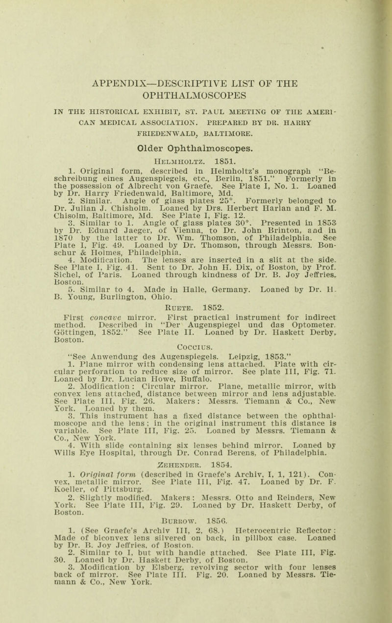 APPENDIX—DESCRIPTIVE LIST OF THE OPHTHALMOSCOPES IN THE HISTORICAL EXHIBIT, ST. PAUL MEETING OF THE AMERI- CAN MEDICAL ASSOCIATION. PREPARED BY DR. HARRY FRIEDENWALD, BALTIMORE. Older Ophtlialmoscopes. riELMHOLTZ. 1851. 1. Original form, described in Helmlioltz's monograph Be- sclireibung eines Augenspiegels, etc., Berlin, 1851. Formerly in tlie possession of Albrecht von Graefe. See Plate I, No. 1. Loaned by Dr. Harry Friedenwald, Baltimore, Md. 2. Similar. Angle of glass plates 25°. Formerly belonged to Dr. Julian J. Chisholm. Loaned by Drs. Herbert Harlan and F. M. Chisolm, Baltimore, Md. See Plate I, Fig. 12. 3. Similar to 1. Angle of glass plates 30°. Presented In 1853 by Dr. Eduard Jaeger, of Vienna, to Dr. John Brinton, and in 1870 by the latter to Dr. Wm. Thomson, of Philadelphia. See Plate I, Fig. 49. Loaned by Dr. Thomson, through Messrs. Bon- schur & Holmes, Philadelphia. 4. Modilication. The lenses are inserted in a slit at the side. See Plate L Fig. 41. Sent to Dr. John H. Dix, of Boston, by Prof. Sichel, of I'aris. Loaned through kindness of Dr. B. Joy Jeffries,. Boston. 5. Similar to 4. Made in Halle, Germany. Loaned by Dr. U. B. Young, Burlington, Ohio. RUETE. 1852. First concave mirror. First practical instrument for indirect method. Described in Der Augenspiegel und das Optometer. Gottingen, 1852. See Plate II. Loaned by Dr. Haskett Derby, Boston. Cocci us. See Anwendung des Augenspiegels. Leipzig, 1853. 1. Plane mirror with condensing lens attached. Plate with cir- cular perforation to reduce size of mirror. See plate III, Fig. 71. Loaned by Dr. Lucian Howe, Buffalo. 2. Modification : Circular mirror. Plane, metallic mirror, with convex lens attached, distance between mirror and lens adjustable. See Plate III, Fig. 2G. Makers: Messrs. Tiemann & Co., New York. Loaned by them. 3. This instrument has a fixed distance between the ophthal- moscope and the lens ; in the original instrument this distance is variable. See Plate III, Fig. 25. Loaned by Messrs. Tiemann & Co., New York. 4. With slide containing six lenses behind mirror. Loaned by Wills Eye Hospital, through Dr. Conrad Berens, of Philadelphia. Zehender. 1854. 1, Original form (described in Graefe's Archiv, I, 1, 121). Con- vex, metallic mirror. See Plate III, Fig. 47. Loaned by Dr. F. Koeller, of I'ittsburg. 2. Slightly modified. Makers : Messrs. Otto and Reinders, New York. See Plate III, Fig. 29. Loaned by Dr. Haskett Derby, of Boston. BuRuow. 185G. 1. (See Graefe's Archiv III, 2, 68.) Heterocentric Reflector: Made of biconvex lens silvered on back, in pillbox case. Loaned by Dr. B. Joy Jeffries, of Boston. 2. Similar to 1. but with handle attached. See Plate III, Fig. 30. Loaned by Dr. Haskett Derby, of Boston. 3. Modification by Elsberg. revolving sector with four lenses back of mirror. See Plate III. Fig. 20. Loaned by Messrs. Tie- mann & Co., New York.