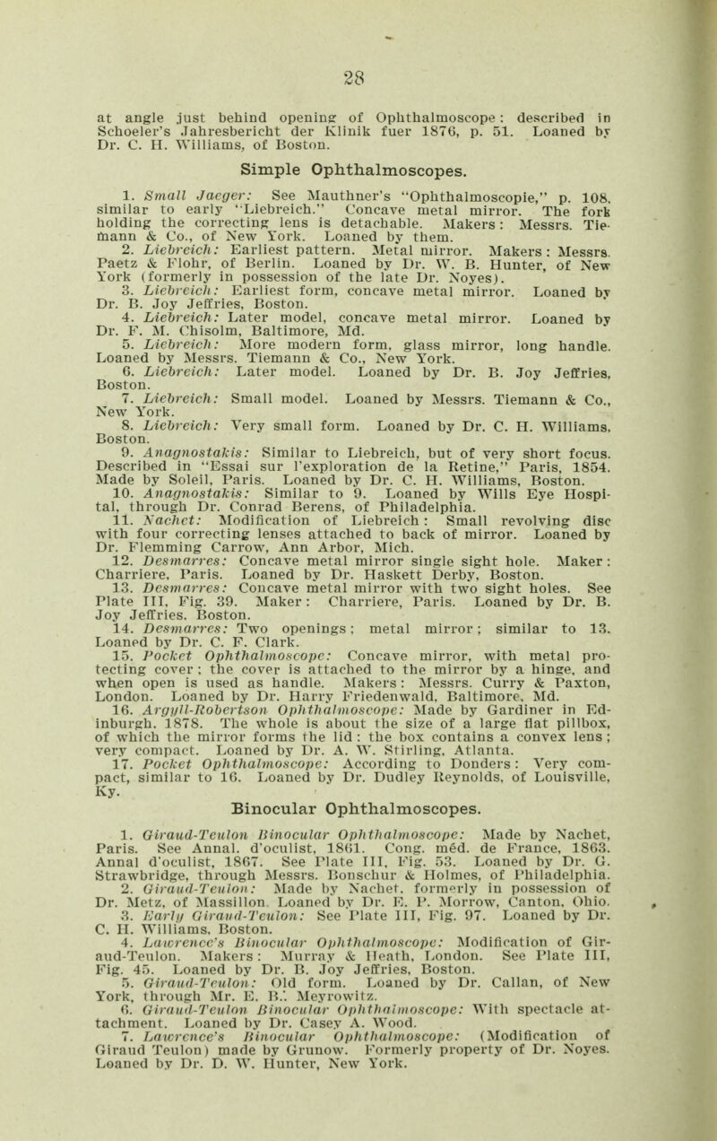 at angle just behind opening: of Oplithalmoscope: described in Schoeler's .Tahresbericht der Klinik fuer 1876, p. 51. Loaned by Dr. C. H. Williams, of Boston. Simple Ophthalmoscopes. 1. Small Jaeger: See Mauthner's Oplithalmoscopie, p. 108. similar to early ' Liebreich. Concave metal mirror. The fork holding the correcting lens is detachable. Makers: Messrs. Tie- tnann & Co., of New York. Loaned by them. 2. Liebreich: Earliest pattern. Metal mirror. Makers : Messrs. Paetz & Flohr, of Berlin. Loaned by Dr. \Y. B. Hunter, of New York (formerly in possession of the late Dr. Noyes). 3. Liebreich: Earliest form, concave metal mirror. Loaned by Dr. B. Joy Jeffries, Boston. 4. Liebreich: Later model, concave metal mirror. Loaned by Dr. F. M. Chisolm, Baltimore, Md. 5. Liebreich: More modern form, glass mirror, long handle. Loaned by Messrs. Tiemann & Co., New Y'ork. 6. Liebreich: Later model. Loaned by Dr. B. Joy Jeffries, Boston. 7. Liebreich: Small model. Loaned by Messrs. Tiemann & Co., New York. 8. Liebreich: Very small form. Loaned by Dr. C. H. Williams. Boston. 9. Anagnostakis: Similar to Liebreich, but of very short focus. Described in Essai sur Texploration de la Retine, Paris, 1854. Made by Soleil, Paris. Loaned by Dr. C. H. Williams, Boston. 10. Anagnostakis: Similar to 9. Loaned by Wills Eye Hospi- tal, through Dr. Conrad Berens, of Philadelphia. 11. Nachct: Modification of Liebreich : Small revolving disc with four correcting lenses attached to back of mirror. Loaned by Dr. Flemming Carrow, Ann Arbor, Mich. 12. Desmarres: Concave metal mirror single sight hole. Maker: Charriere, Paris. Loaned by Dr. Haskett Derby, Boston. 13. Desmarres: Concave metal mirror with two sight holes. See Plate IIL Fig. 39. Maker: Charriere, Paris. Loaned by Dr. B. Joy Jeffries, Boston. 14. Desmarres: Two openings: metal mirror: similar to 13. Loaned by Dr. C. F. Clark. 15. Pocket Ophthalmoscope: Concave mirror, with metal pro- tecting cover : the cover is attached to the mirror by a hinge, and when open is used as handle. Makers: Messrs. Curry & Paxton, London. Loaned by Dr. Harry Friedenwald, Baltimore. Md. 16. ArgifU-Robertson Ophthalmoscope: Made by Gardiner in Ed- inburgh. 1878. The whole is about the size of a large flat pillbox, of which the mirror forms the lid: the box contains a convex lens; very compact. Loaned by Dr. A. W. Stirling. Atlanta. 17. Pocket Ophthalmoscope: According to Donders : Very com- pact, similar to 16. Loaned by Dr. Dudley Reynolds, of Louisville, Ky. Binocular Ophthalmoscopes. 1. Giraud-Teiilon Binocular Ophthalmoscope: Made by Nachet, Paris. See Annal. d'oculist, 18(51. Cong. med. de France, 1863. Annal d'oculist, 1867. See Plate in. Fig. 53. Loaned by Dr. G. Strawbridge, through Messrs. Bonschur & Holmes, of I'hiladelphia. 2. Giraiid-Teuioii: ;Madc by Nachet. form-^rly in possession of Dr. Metz, of Massillon Loaned by Dr. E. 1*. Morrow, Canton. Ohio. 3. Ea7'lij Giraud-Tculon: See Plate IH, Fig. 97. Loaned by Dr. C. H. Williams, Boston. 4. Lawrence's Binocular Ophthalmoscope: Modification of Gir- aud-Teulon. Makers: Murray & Heath, T^ondon. See Plate III, Fig. 45. Loaned by Dr. B. Joy Jeffries, Boston. 5. Oiraud-Teulon: Old form. Loaned by Dr. Callan, of New York, through Mr. E. B.*. Meyrowitz. 6. Giraud-Tculon Binocular Ophthalmoscope: With spectacle at- tachment. Loaned by Dr. Casey A. Wood. 7. Lawrence's Binocular Ophthalmoscope: (Modification of Giraud Teulon) made by Grunow. Formerly property of Dr. Noyes. Loaned by Dr. D. W. Hunter, New York.