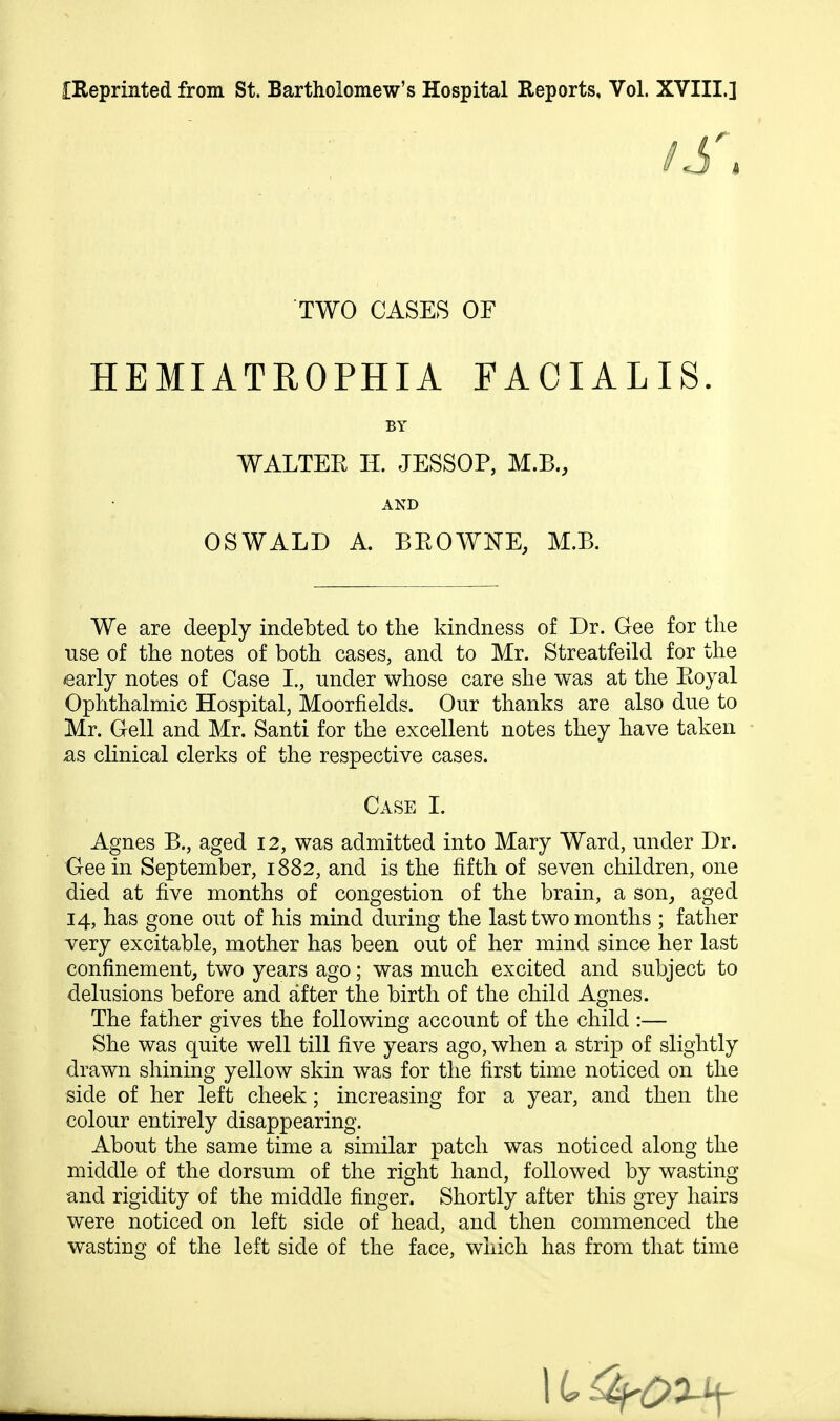 iReprinted from St. Bartholomew's Hospital Reports, Vol. XVIII.] TWO CASES OF HEMIATROPHIA FACIALIS. BY WALTEE H. JESSOP, M.B., AND OSWALD A. BEOWNE, M.B. We are deeply indebted to the kindness of Dr. Gee for the use of the notes of both cases, and to Mr. Streatfeild for the early notes of Case I., under whose care she was at the Eoyal Ophthalmic Hospital, Moorfields. Our thanks are also due to Mr. Cell and Mr. Santi for the excellent notes they have taken £is clinical clerks of the respective cases. Case I. Agnes B., aged 12, was admitted into Mary Ward, under Dr. Gee in September, 1882, and is the fifth of seven children, one died at five months of congestion of the brain, a son_, aged 14, has gone out of his mind during the last two months ; father very excitable, mother has been out of her mind since her last confinement^ two years ago; was much excited and subject to delusions before and after the birth of the child Agnes. The father gives the following account of the child :— She was quite well till five years ago, when a strip of slightly drawn shining yellow skin was for the first time noticed on the side of her left cheek; increasing for a year, and then the colour entirely disappearing. About the same time a similar patch was noticed along the middle of the dorsum of the right hand, followed by wasting and rigidity of the middle finger. Shortly after this grey hairs were noticed on left side of head, and then commenced the wasting of the left side of the face, which has from that time