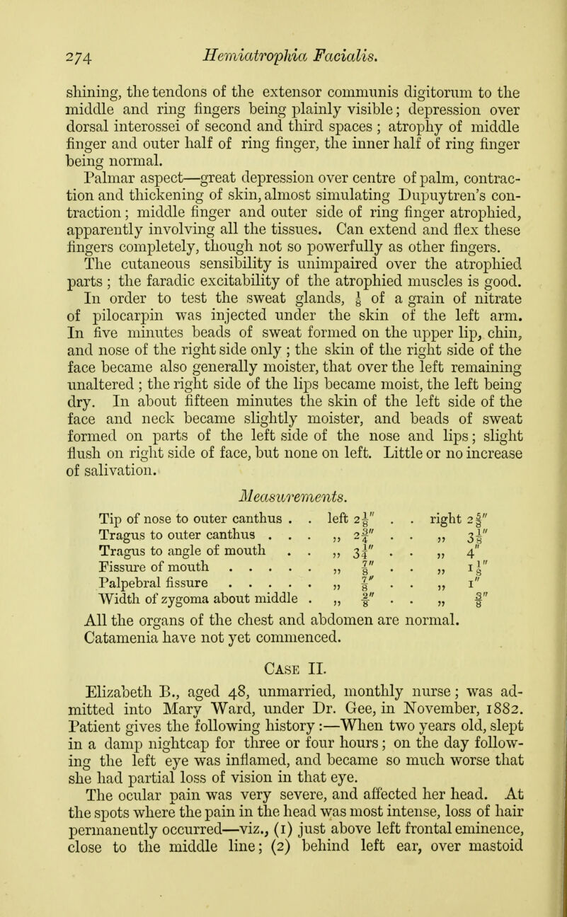shining, the tendons of the extensor communis digitorum to the middle and ring fingers being plainly visible; depression over dorsal interossei of second and third spaces ; atrophy of middle finger and outer half of ring finger, the inner half of ring finger being normal. Palmar aspect—great depression over centre of palm, contrac- tion and thickening of skin, almost simulating Dupuytren's con- traction ; middle finger and outer side of ring finger atrophied, apparently involving all the tissues. Can extend and flex these fingers completely, though not so powerfully as other fingers. The cutaneous sensibility is unimpaired over the atrophied parts ; the faradic excitability of the atrophied muscles is good. In order to test the sweat glands, ^ of a grain of nitrate of pilocarpin was injected under the skin of the left arm. In five minutes beads of sweat formed on the upper lip, chin, and nose of the right side only ; the skin of the right side of the face became also generally moister, that over the left remaining unaltered ; the right side of the lips became moist, the left being dry. In about fifteen minutes the skin of the left side of the face and neck became slightly moister, and beads of sweat formed on parts of the left side of the nose and lips; slight flush on right side of face, but none on left. Little or no increase of salivation. Measurements. Tip of nose to outer canthus . . left 2 J . . right 2| Tragus to outer canthus ... 2f . . 3^ Tragus to angle of mouth . . 3? . . „ 4 Fissure of mouth „ | . • „ i§ Palpebral fissure „ I'' . . i Width of zygoma about middle . „ f • . „ f All the organs of the chest and abdomen are normal. Catamenia have not yet commenced. Case 11. Elizabeth B., aged 48, unmarried, monthly nurse; was ad- mitted into Mary Ward, under Dr. Gee, in November, 1882. Patient gives the following history :—When two years old, slept in a damp nightcap for three or four hours; on the day follow- ing the left eye was inflamed, and became so much worse that she had partial loss of vision in that eye. The ocular pain was very severe, and affected her head. At the spots where the pain in the head was most intense, loss of hair permanently occurred—viz., (i) just above left frontal eminence, close to the middle line; (2) behind left ear, over mastoid