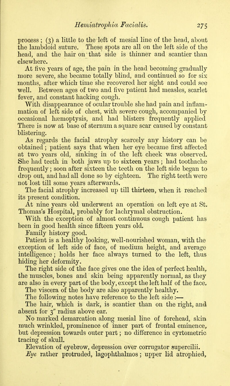 process ; (3) a little to the left of mesial line of the head, about the lambdoid suture. These spots are all on the left side of the head, and the hair on that side is thinner and scantier than elsewhere. At five years of age, the pain in the head becoming gradually more severe, she became totally blind, and continued so for six months, after which time she recovered her sight and could see well. Between ages of two and five patient had measles, scarlet f ever^ and constant hacking cough. With disappearance of ocular trouble she had pain and inflam- mation of left side of chest, with severe cough, accompanied by occasional haemoptysis, and had blisters frequently applied There is now at base of sternum a square scar caused by constant blistering. As regards the facial atrophy scarcely any history can be obtained ; patient says that when her eye became first affected at two years old, sinking in of the left cheek was observed. She had teeth in both jaws up to sixteen years ; had toothache frequently; soon after sixteen the teeth on the left side began to drop out, and had all done so by eighteen. The right teeth were not lost till some years afterwards. The facial atrophy increased up till thirteen, when it reached its present condition. At nine years old underwent an operation on left eye at St. Thomas's Hospital, probably for lachrymal obstruction. With the exception of almost continuous cough patient has been in good health since fifteen years old. Family history good. Patient is a healthy looking, well-nourished woman, with the exception of left side of face, of medium height, and average intelligence; holds her face always turned to the left, thus hiding her deformity. The right side of the face gives one the idea of perfect health, the muscles, bones and skin being apparently normal, as they are also in every part of the body, except the left half of the face. The viscera of the body are also apparently healthy. The following notes have reference to the left side :— The hair, which is dark, is scantier than on the right, and absent for 3 radius above ear. 'No marked demarcation along mesial line of forehead, skin much wrinkled, prominence of inner part of frontal eminence, but depression towards outer part; no difference in cyrtometric tracing of skull. Elevation of eyebrow, depression over corrugator supercilii. Uye rather protruded, lagophthalmos; upper lid atrophied.
