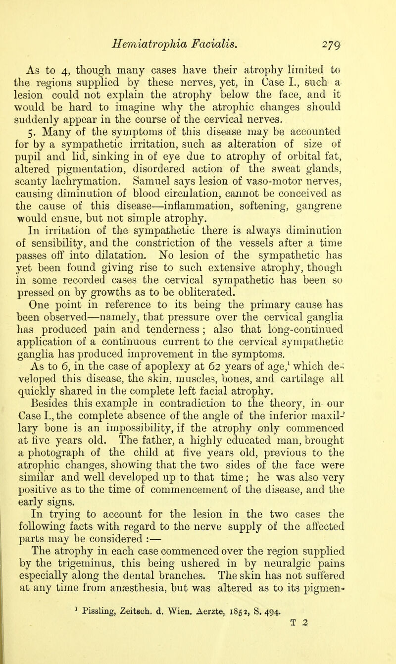 As to 4, though many cases have their atrophy limited to the regions supplied by these nerves, yet, in Case I., such a lesion could not explain the atrophy below the face, and it would be hard to imagine why the atrophic changes should suddenly appear in the course of the cervical nerves. 5. Many of the symptoms of this disease may be accounted for by a sympathetic irritation, such as alteration of size of pupil and lid, sinking in of eye due to atrophy of orbital fat, altered pigmentation, disordered action of the sweat glands, scanty lachrymation. Samuel says lesion of vaso-niotor nerves, causing diminution of blood circulation, cannot be conceived as the cause of this disease-—inflammation, softening, gangrene would ensue, but not simple atrophy. In irritation of the sympathetic there is always diminution of sensibility, and the constriction of the vessels after a time passes off into dilatation. E'o lesion of the sympathetic has yet been found giving rise to such extensive atrophy, though in some recorded cases the cervical sympathetic has been so pressed on by growths as to be obliterated. One point in reference to its being the primary cause has been observed—namely, that pressure over the cervical ganglia has produced pain and tenderness ; also that long-continued application of a continuous current to the cervical sympathetic ganglia has produced improvement in the symptoms. As to 6, in the case of apoplexy at 62 years of age,^ which de- veloped this disease, the skin, muscles, bones, and cartilage all quickly shared in the complete left facial atrophy. Besides this example in contradiction to the theory, in our Case I., the complete absence of the angle of the inferior maxil- lary bone is an impossibility, if the atrophy only commenced at five years old. The father, a highly educated man, brought a photograph of the child at five years old, previous to the atrophic changes, showing that the two sides of the face were similar and well developed up to that time; he was also very positive as to the time of commencement of the disease, and the early signs. In trying to account for the lesion in the two cases the following facts with regard to the nerve supply of the affected parts may be considered :— The atrophy in each case commenced over the region supplied by the trigeminus, this being ushered in by neuralgic pains especially along the dental branches. The skin has not suffered at any time from anaesthesia, but was altered as to its pigmen- ^ Pissling, Zeitsch. d. Wien. Aerzte, 1852, S. 494. T 2