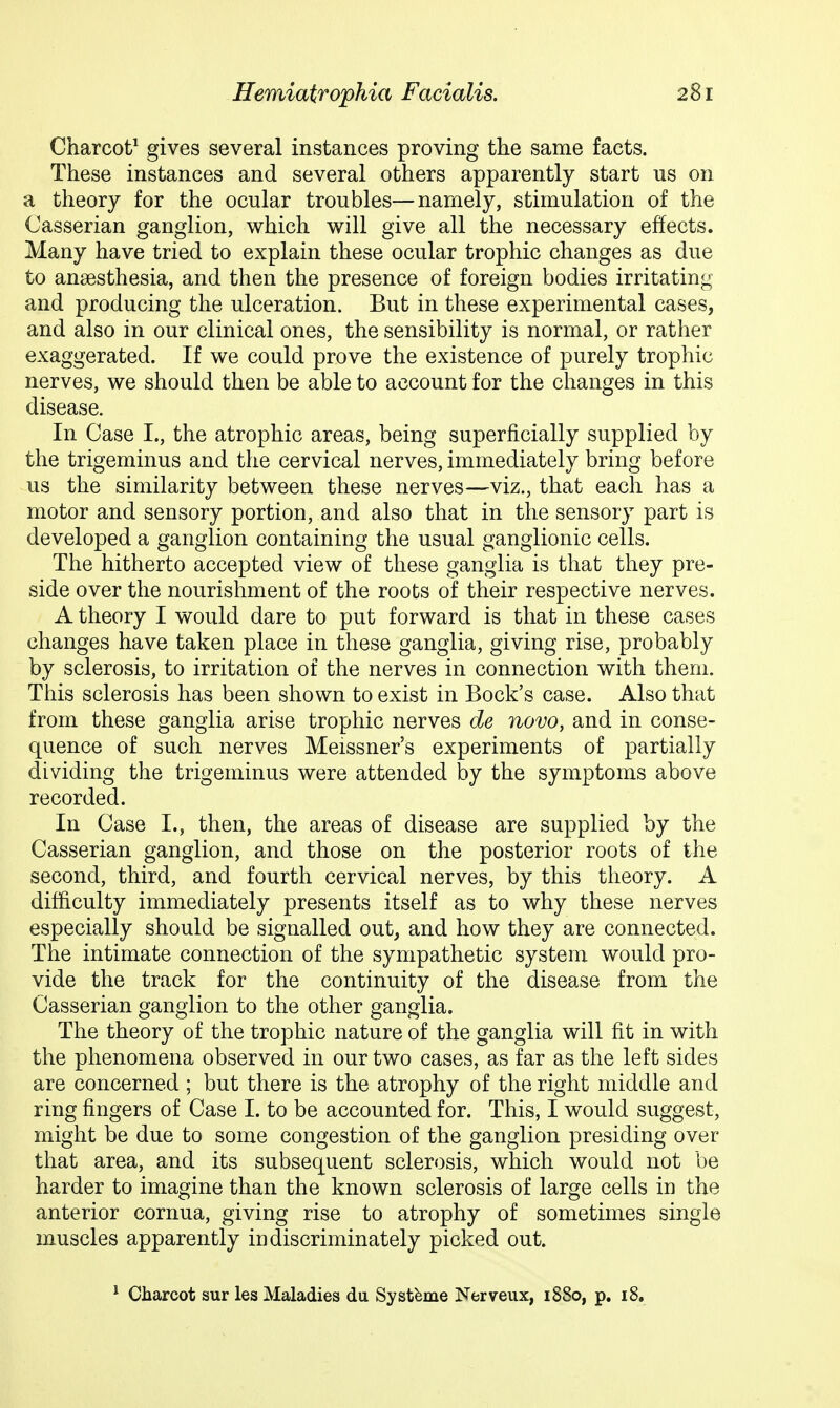 Charcot^ gives several instances proving the same facts. These instances and several others apparently start us on a theory for the ocular troubles—namely, stimulation of the Casserian ganglion, which will give all the necessary effects. Many have tried to explain these ocular trophic changes as due to anaesthesia, and then the presence of foreign bodies irritating and producing the ulceration. But in these experimental cases, and also in our clinical ones, the sensibility is normal, or rather exaggerated. If we could prove the existence of purely trophic nerves, we should then be able to account for the changes in this disease. In Case I., the atrophic areas, being superficially supplied by the trigeminus and the cervical nerves, immediately bring before us the similarity between these nerves—viz., that each has a motor and sensory portion, and also that in the sensory part is developed a ganglion containing the usual ganglionic cells. The hitherto accepted view of these ganglia is that they pre- side over the nourishment of the roots of their respective nerves. A theory I would dare to put forward is that in these cases changes have taken place in these ganglia, giving rise, probably by sclerosis, to irritation of the nerves in connection with them. This sclerosis has been shown to exist in Bock's case. Also that from these ganglia arise trophic nerves de novo, and in conse- quence of such nerves Meissner's experiments of partially dividing the trigeminus were attended by the symptoms above recorded. In Case I., then, the areas of disease are supplied by the Casserian ganglion, and those on the posterior roots of the second, third, and fourth cervical nerves, by this theory. A difficulty immediately presents itself as to why these nerves especially should be signalled out, and how they are connected. The intimate connection of the sympathetic system would pro- vide the track for the continuity of the disease from the Casserian ganglion to the other ganglia. The theory of the trophic nature of the ganglia will fit in with the phenomena observed in our two cases, as far as the left sides are concerned ; but there is the atrophy of the right middle and ring fingers of Case I. to be accounted for. This, I would suggest, might be due to some congestion of the ganglion presiding over that area, and its subsequent sclerosis, which would not be harder to imagine than the known sclerosis of large cells in the anterior cornua, giving rise to atrophy of sometimes single muscles apparently indiscriminately picked out. ^ Charcot sur les Maladies du Syst^me Nerveux, 1880, p. 18.