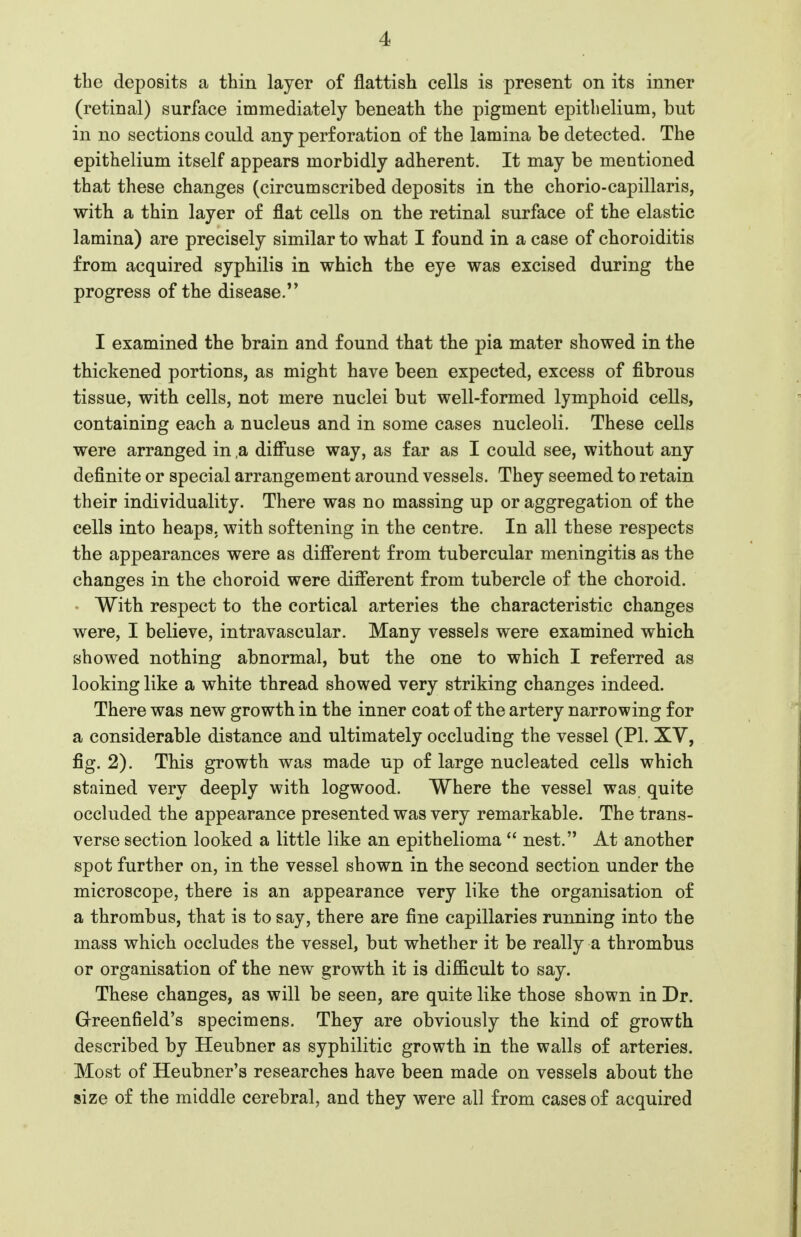 tbe deposits a thin layer of flattish cells is present on its inner (retinal) surface immediately beneath the pigment epithelium, but in no sections could any perforation of the lamina be detected. The epithelium itself appears morbidly adherent. It may be mentioned that these changes (circumscribed deposits in the chorio-capillaris, with a thin layer of flat cells on the retinal surface of the elastic lamina) are precisely similar to what I found in a case of choroiditis from acquired syphilis in which the eye was excised during the progress of the disease.'* I examined the brain and found that the pia mater showed in the thickened portions, as might have been expected, excess of fibrous tissue, with cells, not mere nuclei but well-formed lymphoid cells, containing each a nucleus and in some cases nucleoli. These cells were arranged in ,a diffuse way, as far as I could see, without any definite or special arrangement around vessels. They seemed to retain their individuality. There was no massing up or aggregation of the cells into heaps, with softening in the centre. In all these respects the appearances were as diff'erent from tubercular meningitis as the changes in the choroid were different from tubercle of the choroid. With respect to the cortical arteries the characteristic changes were, I believe, intravascular. Many vessels were examined which showed nothing abnormal, but the one to which I referred as looking like a white thread showed very striking changes indeed. There was new growth in the inner coat of the artery narrowing for a considerable distance and ultimately occluding the vessel (PI. XV, fig. 2). This growth was made up of large nucleated cells which stained very deeply with logwood. Where the vessel was quite occluded the appearance presented was very remarkable. The trans- verse section looked a little like an epithelioma  nest. At another spot further on, in the vessel shown in the second section under the microscope, there is an appearance very like the organisation of a thrombus, that is to say, there are fine capillaries running into the mass which occludes the vessel, but whether it be really a thrombus or organisation of the new growth it is difficult to say. These changes, as will be seen, are quite like those shown in Dr. Grreenfield's specimens. They are obviously the kind of growth described by Heubner as syphilitic growth in the walls of arteries. Most of Heubner's researches have been made on vessels about the size of the middle cerebral, and they were all from cases of acquired