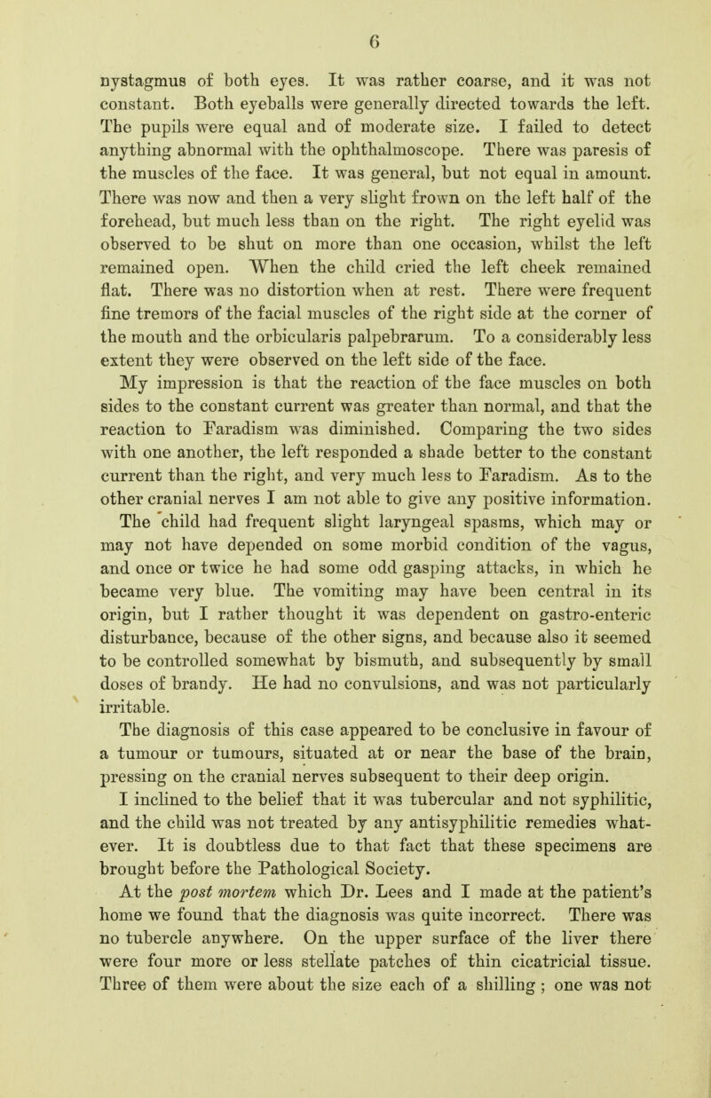 nystagmus of both eyes. It was rather coarse, and it was not constant. Both eyeballs were generally directed towards the left. The pupils were equal and of moderate size. I failed to detect anything abnormal with the ophthalmoscope. There was paresis of the muscles of the face. It was general, but not equal in amount. There was now and then a very slight frown on the left half of the forehead, but much less than on the right. The right eyelid was observed to be shut on more than one occasion, whilst the left remained open. When the child cried the left cheek remained flat. There was no distortion when at rest. There were frequent fine tremors of the facial muscles of the right side at the corner of the mouth and the orbicularis palpebrarum. To a considerably less extent they were observed on the left side of the face. My impression is that the reaction of the face muscles on both sides to the constant current was greater than normal, and that the reaction to Faradism was diminished. Comparing the two sides with one another, the left responded a shade better to the constant current than the right, and very much less to Faradism. As to the other cranial nerves I am not able to give any positive information. The child had frequent slight laryngeal spasms, which may or may not have depended on some morbid condition of the vagus, and once or twice he had some odd gasping attacks, in which he became very blue. The vomiting may have been central in its origin, but I rather thought it was dependent on gastro-enteric disturbance, because of the other signs, and because also it seemed to be controlled somewhat by bismuth, and subsequently by small doses of brandy. He had no convulsions, and was not particularly ^ irritable. The diagnosis of this case appeared to be conclusive in favour of a tumour or tumours, situated at or near the base of the brain, pressing on the cranial nerves subsequent to their deep origin. I inclined to the belief that it was tubercular and not syphilitic, and the child was not treated by any antisyphilitic remedies what- ever. It is doubtless due to that fact that these specimens are brought before the Pathological Society. At the post mortem which Dr. Lees and I made at the patient's home we found that the diagnosis was quite incorrect. There was no tubercle anywhere. On the upper surface of the liver there were four more or less stellate patches of thin cicatricial tissue. Three of them were about the size each of a shilling ; one was not