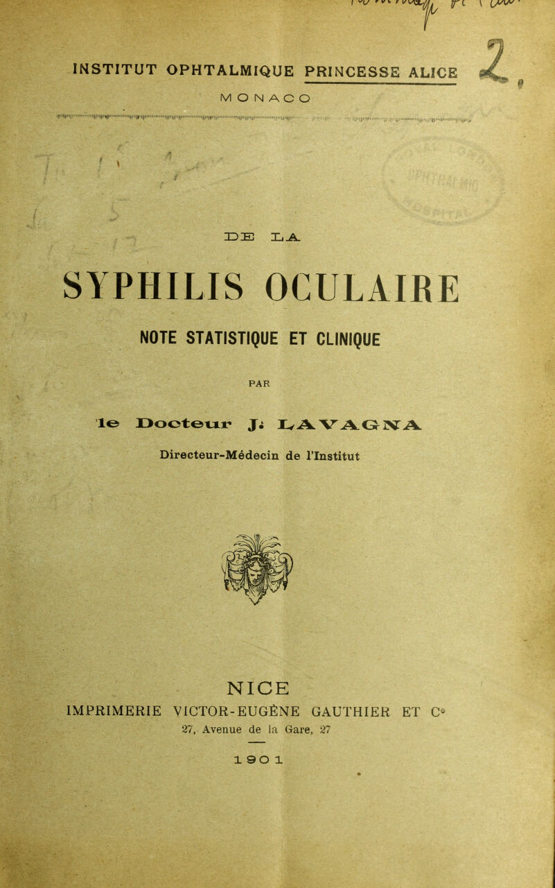 INSTITUT OPHTALMIQUE PRINCESSE ALICE MONACO  'HllllllllllNllll»' ' I||||>i||{||l|||| (|;mi.|||l,i|||li:.:. : ■ \ IDE IjJL SYPHILIS OCULAIRE NOTE STATISTIQUE ET CLINIQUE PAR 1^ r>ootoxxt- IvAVAOIVA Directeur-Médecin de l'Institut NICE IMPRIMERIE VICTOR-EUGÈNE GAUTHIER ET 27, Avenue de la Gare, 27 1 90 1