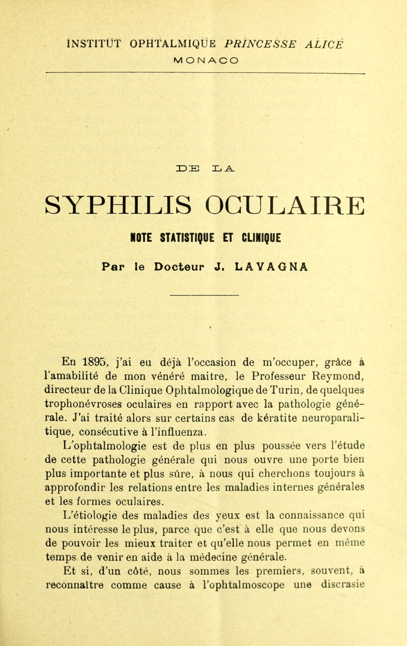 MONACO SYPHILIS OCULAIRE NOTE STATISTIQUE ET CLINIQUE Par le Docteur J. LAYAGNA En 1895, j'ai eu déjà Toccasion de m'occuper, grâce à l'amabilité de mon vénéré maitre, le Professeur Reymond, directeur de la Clinique Ophtalmologique de Turin, de quelques trophonévroses oculaires en rapport avec la pathologie géné- rale. J'ai traité alors sur certains cas de kératite neuroparali- tique, consécutive à l'influenza. L'ophtalmologie est de plus en plus poussée vers l'étude de cette pathologie générale qui nous ouvre une porte bien plus importante et plus sûre, à nous qui cherchons toujours à approfondir les relations entre les maladies internes générales et les formes oculaires. L'étiologie des maladies des yeux est la connaissance qui nous intéresse le plus, parce que c'est à elle que nous devons de pouvoir les mieux traiter et qu'elle nous permet en même temps de venir en aide à la médecine générale. Et si, d'un côté, nous sommes les premiers, souvent, à reconnaître comme cause à l'ophtalmoscope une discrasie