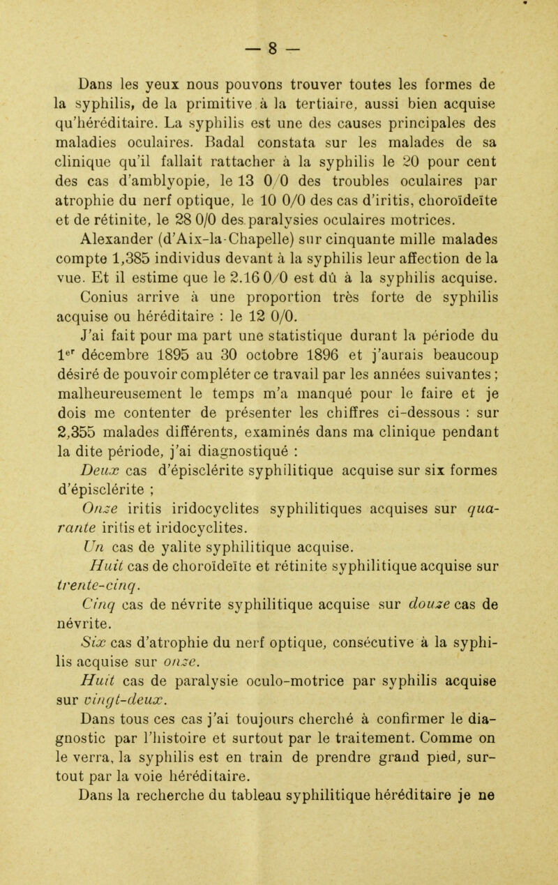 Dans les yeux nous pouvons trouver toutes les formes de la syphilis, de la primitive à la tertiaire, aussi bien acquise qu'héréditaire. La syphilis est une des causes principales des maladies oculaires. Badal constata sur les malades de sa clinique qu'il fallait rattacher à la syphilis le 20 pour cent des cas d'amblyopie, le 13 0/0 des troubles oculaires par atrophie du nerf optique, le 10 0/0 des cas d'iritis, choroïdeïte et de rétinite, le 28 0/0 des paralysies oculaires motrices. Alexander (d'Aix-la-Chapelle) sur cinquante mille malades compte 1,385 individus devant à la syphilis leur affection de la vue. Et il estime que le 2.16 0/0 est dû à la syphilis acquise. Conius arrive à une proportion très forte de syphilis acquise ou héréditaire : le 12 0/0. J'ai fait pour ma part une statistique durant la période du l^ décembre 1895 au 30 octobre 1896 et j'aurais beaucoup désiré de pouvoir compléter ce travail par les années suivantes ; malheureusement le temps m'a manqué pour le faire et je dois me contenter de présenter les chiffres ci-dessous : sur 2,355 malades différents, examinés dans ma clinique pendant la dite période, j'ai diagnostiqué : Deux cas d'épisclérite syphilitique acquise sur six formes d'épisclérite ; iritis iridocyclites syphilitiques acquises sur qua- rante iritiset iridocyclites. Un cas de yalite syphilitique acquise. Huit cas de choroïdeïte et rétinite syphilitique acquise sur trente-cinq. Cinq cas de névrite syphilitique acquise sur dou^e cas de névrite. Six cas d'atrophie du nerf optique, consécutive à la syphi- lis acquise sur o/ue. Huit cas de paralysie oculo-motrice par syphilis acquise sur vingt-deux. Dans tous ces cas j'ai toujours cherché à confirmer le dia- gnostic par l'histoire et surtout par le traitement. Comme on le verra, la syphilis est en train de prendre grand pied, sur- tout par la voie héréditaire. Dans la recherche du tableau syphilitique héréditaire je ne