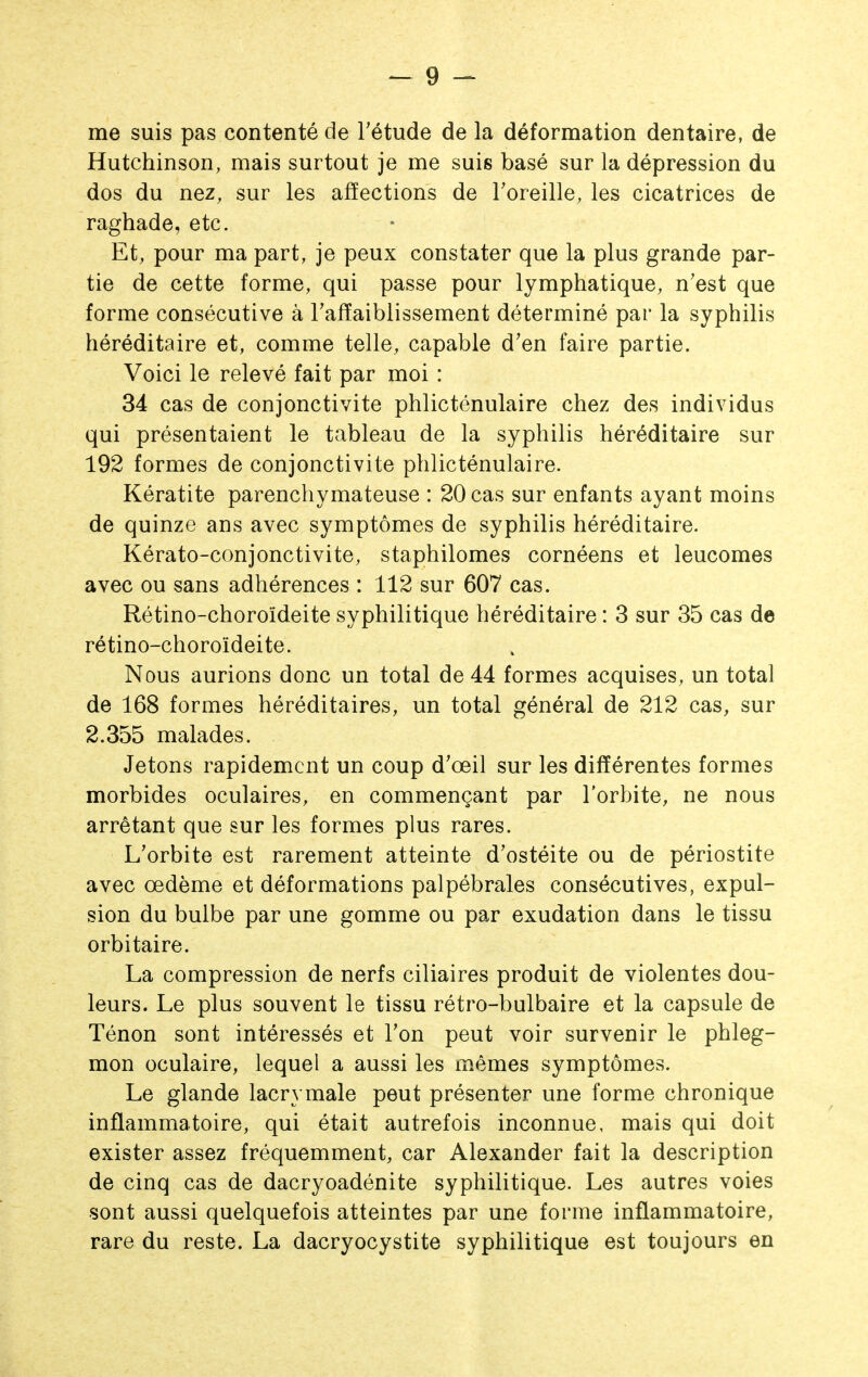 me suis pas contenté de Tétude de la déformation dentaire, de Hutchinson, mais surtout je me suis basé sur la dépression du dos du nez, sur les affections de Toreille, les cicatrices de raghade, etc. Et, pour ma part, je peux constater que la plus grande par- tie de cette forme, qui passe pour lymphatique, n'est que forme consécutive à Tafïaiblissement déterminé par la syphilis héréditaire et, comme telle, capable d'en faire partie. Voici le relevé fait par moi : 34 cas de conjonctivite phlicténulaire chez des individus qui présentaient le tableau de la syphilis héréditaire sur 192 formes de conjonctivite phlicténulaire. Kératite parenchymateuse : 20 cas sur enfants ayant moins de quinze ans avec symptômes de syphilis héréditaire. Kérato-conjonctivite, staphilomes cornéens et leucomes avec ou sans adhérences : 112 sur 607 cas. Rétino-choroïdeite syphilitique héréditaire : 3 sur 35 cas de rétino-choroïdeite. Nous aurions donc un total de 44 formes acquises, un total de 168 formes héréditaires, un total général de 212 cas, sur 2.355 malades. Jetons rapidement un coup d'œil sur les différentes formes morbides oculaires, en commençant par l'orbite, ne nous arrêtant que sur les formes plus rares. L'orbite est rarement atteinte d'ostéite ou de périostite avec œdème et déformations palpébrales consécutives, expul- sion du bulbe par une gomme ou par exudation dans le tissu orbi taire. La compression de nerfs ciliaires produit de violentes dou- leurs. Le plus souvent le tissu rétro-bulbaire et la capsule de Ténon sont intéressés et l'on peut voir survenir le phleg- mon oculaire, lequel a aussi les mêmes symptômes. Le glande lacrymale peut présenter une forme chronique inflammatoire, qui était autrefois inconnue, mais qui doit exister assez fréquemment, car Alexander fait la description de cinq cas de dacryoadénite syphilitique. Les autres voies sont aussi quelquefois atteintes par une forme inflammatoire, rare du reste. La dacryocystite syphilitique est toujours en