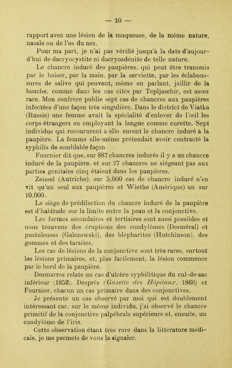 rapport avec une lésion de la muqueuse, de la même nature, nasale ou de l'os du nez. Pour ma part, je n'ai pas vérifié jusqu'à la date d'aujour- d'hui de dacryocystite ni dacryoadénite de telle nature. Le chancre induré des paupières, qui peut être transmis par le baiser, par la main, par la serviette, par les éclabous- sures de salive qui peuvent, même en parlant, jaillir de la bouche, comme dans les cas cités par Tepljaschir, est assez rare. Mon confrère publie sept cas de chancres aux paupières infectées d'une façon très singulière. Dans le district de Viatka (Russie) une femme avait la spécialité d'enlever de Tœil les corps étrangers en employant la langue comme curette. Sept individus qui recoururent à elle eurent le chancre induré à la paupière. La femme elle-même prétendait avoir contracté la syphilis de semblable façon. Fournier dit que, sur 887 chancres indurés il y a un chancre induré de la paupière, et sur 27 chancres ne siégeant pas aux parties génitales cinq étaient dans les paupières. Zeissel (Autriche), sur 5,000 cas de chancre induré n'en vit qu'un seul aux paupières et Wiethe (Amérique) un sur 10,000. Le siège de prédilection du chancre induré de la paupière est d'habitude sur la limite entre la peau et la conjonctive. Les formes secondaires et tertiaires sont aussi possibles et nous trouvons des éruptions des condylômes (Desméral) et pustuleuses (Galezowski), des blépharites (Hutchinson), des gommes et des tarsites. Les cas de lésions de la conjonctive sont très rares, surtout les lésions primaires, et, plus facilement, la lésion commence par le bord de la paupière. Desmarres relate un cas d'ulcère syphilitique du cul-de-sac inférieur (1852). Desprès (Gcuette des Hôpitaux, 1866) et Fournier, chacun un cas primaire dans des conjonctives. Je présente un cas observé par moi qui est doublement intéressant car, sur le même individu, j'ai observé le chancre primitif de la conjonctive palpébrale supérieure et, ensuite, un condylôme de l'iris. Cette observation étant très rare dans la littérature médi- cale, je me permets de vous la signaler.