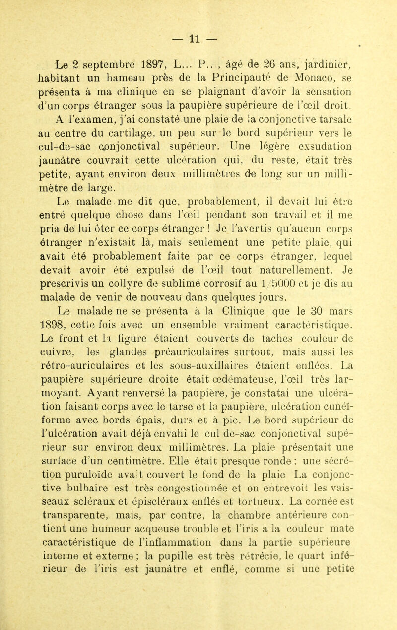 Le 2 septembre 1897, L... P..., âgé de 26 ans, jardinier, habitant un hameau près de la Principauté de Monaco, se présenta à ma clinique en se plaignant d'avoir la sensation d'un corps étranger sous la paupière supérieure de l'œil droit. A l'examen, j'ai constaté une plaie de la conjonctive tarsale au centre du cartilage, un peu sur le bord supérieur vers le cul-de-sac aonjonctival supérieur. Une légère exsudation jaunâtre couvrait cette ulcération qui, du reste, était très petite, ayant environ deux millimètres d-e long sur un milli- mètre de large. Le malade me dit que, probablement, il devait lui être entré quelque chose dans l'œil pendant son travail et il me pria de lui ôter ce corps étranger ! Je l'avertis qu'aucun corps étranger n'existait là^ mais seulement une petite plaie, qui avait été probablement faite par ce corps étranger, lequel devait avoir été expulsé de l'œil tout naturellement. Je prescrivis un collyre de sublimé corrosif au 1/5000 et je dis au malade de venir de nouveau dans quelques jours. Le malade ne se présenta à la Clinique que le 30 mars 1898, cetle fois avec un ensemble vraiment caractéristique. Le front et l i figure étaient couverts de taches couleur de cuivre, les glandes préauriculaires surtout, mais aussi les rétro-auriculaires et les sous-auxillaiies étaient enflées. La paupière supérieure droite était œdémateuse, l'œil très lar- moyant. Ayant renversé la paupière, je constatai une ulcéra- tion faisant corps avec le tarse et la paupière, ulcération cunéi- forme avec bords épais, durs et à pic. Le bord supérieur de l'ulcération avait déjà envahi le cul de-sac conjonctival supé- rieur sur environ deux millimètres. La plaie présentait une surface d'un centimètre. Elle était presque ronde : une sécré- tion puruloïde avait couvert le fond de la plaie La conjonc- tive bulbaire est très congestionnée et on entrevoit les vais- seaux scléraux et cpiscléraux enflés et tortueux. La cornée est transparente, mais, par contre, la chambre antérieure con- tient une humeur acqueuse trouble et l'iris a la couleur mate caractéristique de l'inflammation dans la partie supérieure interne et externe ; la pupille est très rétrécie, le quart infé- rieur de l'iris est jaunâtre et enflé, comme si une petite