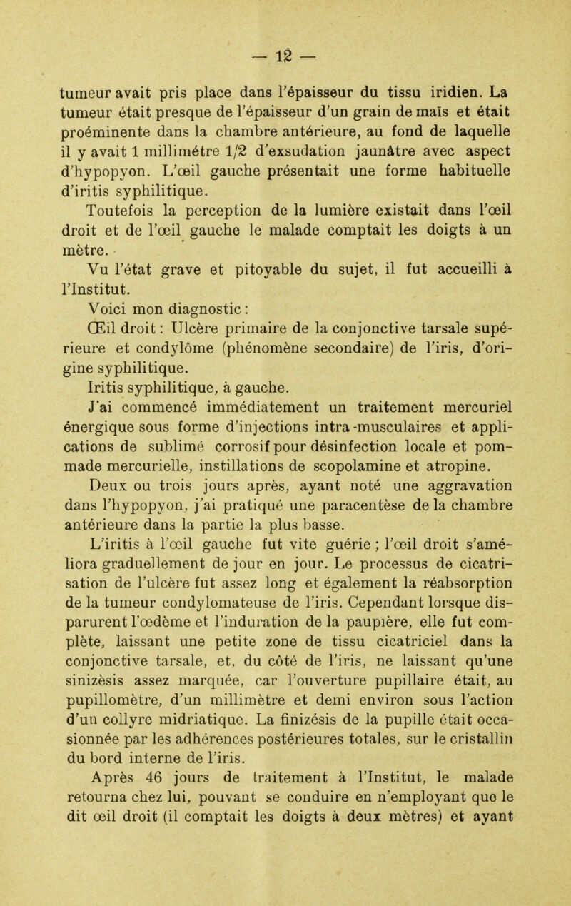 tumeur avait pris place dans Tépaisseur du tissu iridien. La tumeur était presque de l'épaisseur d'un grain de mais et était proéminente dans la chambre antérieure, au fond de laquelle il y avait 1 millimétré 1/2 d'exsudation jaunâtre avec aspect d'hypopyon. L'œil gauche présentait une forme habituelle d'iritis syphilitique. Toutefois la perception de la lumière existait dans l'œil droit et de l'œil gauche le malade comptait les doigts à un mètre. Vu l'état grave et pitoyable du sujet, il fut accueilli à l'Institut. Voici mon diagnostic : Œil droit : Ulcère primaire de la conjonctive tarsale supé- rieure et condylôme (phénomène secondaire) de l'iris, d'ori- gine syphilitique. Iritis syphilitique, à gauche. J'ai commencé immédiatement un traitement mercuriel énergique sous forme d'injections intra-musculaires et appli- cations de sublimé corrosif pour désinfection locale et pom- made mercurielle, instillations de scopolamine et atropine. Deux ou trois jours après, ayant noté une aggravation dans l'hypopyon, j'ai pratiqué une paracentèse de la chambre antérieure dans la partie la plus basse. L'iritis à l'œil gauche fut vite guérie ; l'œil droit s'amé- liora graduellement de jour en jour. Le processus de cicatri- sation de l'ulcère fut assez long et également la réabsorption de la tumeur condylomateuse de l'iris. Cependant lorsque dis- parurent l'œdème et l'induration de la paupière, elle fut com- plète, laissant une petite zone de tissu cicatriciel dans la conjonctive tarsale, et, du côté de l'iris, ne laissant qu'une sinizèsis assez marquée, car l'ouverture pupillaire était, au pupillomètre, d'un millimètre et demi environ sous l'action d'un collyre midriatique. La finizésis de la pupille était occa- sionnée par les adhérences postérieures totales, sur le cristallin du bord interne de l'iris. Après 46 jours de traitement à l'Institut, le malade retourna chez lui, pouvant se conduire en n'employant que le dit œil droit (il comptait les doigts à deux mètres) et ayant