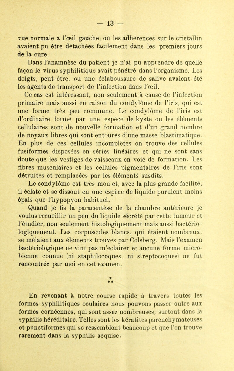 vue normale à l'œil gauche, où les adhérences sur le cristallin avaient pu être détachées facilement dans les premiers jours de la cure. Dans Tanamnèse du patient je n'ai pu apprendre de quelle façon le virus syphilitique avait pénétré dans l'organisme. Les doigts, peut-être, ou une éclaboussure de salive avaient été les agents de transport de l'infection dans l'œil. Ce cas est intéressant, non seulement à cause de l'infection primaire mais aussi en raison du condylôme de l'iris, qui est une forme très peu commune. Le condylôme de l'iris est d'ordinaire formé par une espèce de kyste ou les éléments cellulaires sont de nouvelle formation et d'un grand nombre de noyaux libres qui sont entourés d'une masse blastimatique. En plus de ces cellules incomplètes on trouve des cellules fusiformes disposées en séries linéaires et qui ne sont sans doute que les vestiges de vaisseaux en voie de formation. Les fibres musculaires et les cellules pigmentaires de l'iris sont détruites et remplacées par les éléments susdits. Le condylôme est très mou et, avec la plus grande facilité, il éclate et se dissout en une espèce de liquide purulent moins épais que l'hypopyon habituel. Quand je fis la paracentèse de la chambre antérieure je voulus recueillir un peu du liquide sécrété par cette tumeur et l'étudier, non seulement histologiquement mais aussi bactério- logiquement. Les corpuscules blancs, qui étaient nombreux, se mêlaient aux éléments trouvés par Colsberg. Mais l'examen bactériologique ne vint pas m'éclairer et aucune forme micro- bienne connue (ni staphilocoques. ni streptocoques) ne fut rencontrée par moi en cet examen. * û En revenant à notre course rapide à travers toutes les formes syphilitiques oculaires nous pouvons passer outre aux formes cornéennes, qui sont assez nombreuses, surtout dans la syphilis héréditaire. Telles sont les kératites parenchymateuses et piinctiformes qui se ressemblent beaucoup et que l'on trouve rarement dans la syphilis acquise.