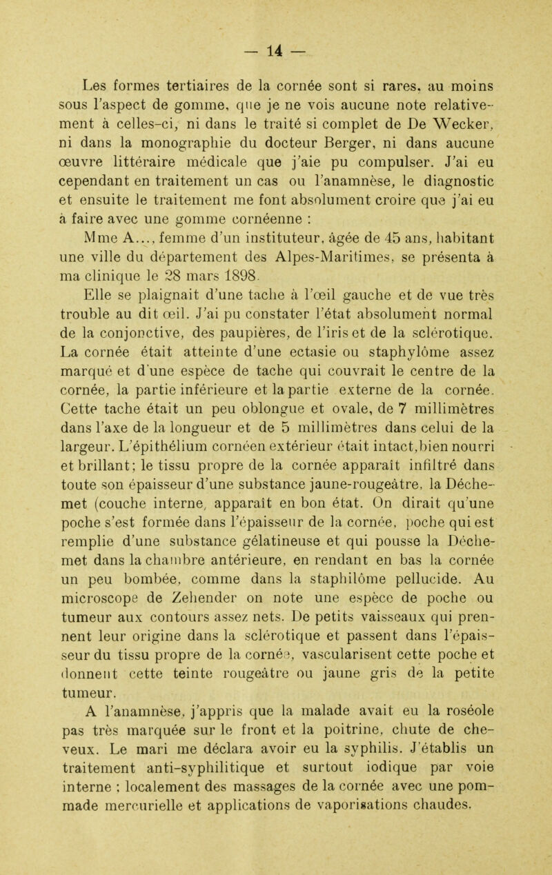 Les formes tertiaires de la cornée sont si rares, au moins sous l'aspect de gomme, que je ne vois aucune note relative- ment à celles-ci, ni dans le traité si complet de De Wecker, ni dans la monographie du docteur Berger, ni dans aucune œuvre littéraire médicale que j'aie pu compulser. J'ai eu cependant en traitement un cas ou l'anamnèse, le diagnostic et ensuite le traitement me font absolument croire que j'ai eu à faire avec une gomme cornéenne : Mme A..., femme d'un instituteur, âgée de 45 ans, habitant une ville du département des Alpes-Maritimes, se présenta à ma clinique le 28 mars 1898. Elle se plaignait d'une tache à l'œil gauche et de vue très trouble au dit œil. J'ai pu constater l'état absolument normal de la conjonctive, des paupières, de l'iris et de la sclérotique. La cornée était atteinte d'une ectasie ou staphylôme assez marqué et d une espèce de tache qui couvrait le centre de la cornée, la partie inférieure et la partie externe de la cornée. Cette tache était un peu oblongue et ovale, de 7 millimètres dans l'axe de la longueur et de 5 millimètres dans celui de la largeur. L'épithélium cornéen extérieur était intact,bien nourri et brillant; le tissu propre de la cornée apparaît infiltré dans toute son épaisseur d'une substance jaune-rougeâtre, la Déche- met (couche interne, apparaît en bon état. On dirait qu'une poche s'est formée dans Tépaissenr de la cornée, poche qui est remplie d'une substance gélatineuse et qui pousse la Déche- met dans la chambre antérieure, en rendant en bas la cornée un peu bombée, comme dans la staphilôme pellucide. Au microscope de Zehender on note une espèce de poche ou tumeur aux contours assez nets. De petits vaisseaux qui pren- nent leur origine dans la sclérotique et passent dans l'épais- seur du tissu propre de la corné;^, vascularisent cette poche et donnent cette teinte rougeâtre ou jaune gris de la petite tumeur. A l'anamnèse, j'appris que la malade avait eu la roséole pas très marquée sur le front et la poitrine, chute de che- veux. Le mari me déclara avoir eu la syphilis. J'établis un traitement anti-syphilitique et surtout iodique par voie interne : localement des massages de la cornée avec une pom- made mercurielle et applications de vaporisations chaudes.