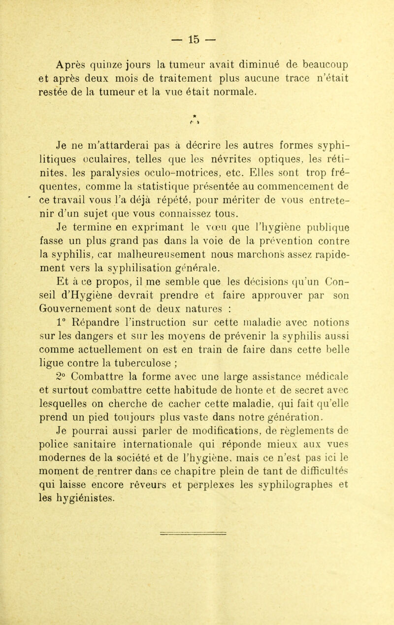 Après quinze jours la tumeur avait diminué de beaucoup et après deux mois de traitement plus aucune trace n'était restée de la tumeur et la vue était normale. Je ne m'attarderai pas à décrire les autres formes syphi- litiques oculaires, telles que les névrites optiques, les réti- nites, les paralysies oculo-motrices, etc. Elles sont trop fré- quentes, comme la statistique présentée au commencement de ' ce travail vous Ta déjà répété, pour mériter de vous entrete- nir d'un sujet que vous connaissez tous. Je termine en exprimant le vœu que l'hygiène publique fasse un plus grand pas dans la voie de la prévention contre la syphilis, car malheureusement nous marchons assez rapide- ment vers la syphilisation générale. Et à ce propos, il me semble que les décisions qu'un Con- seil d'Hygiène devrait prendre et faire approuver par son Gouvernement sont de deux natures : V Répandre l'instruction sur cette maladie avec notions sur les dangers et sur les moyens de prévenir la syphilis aussi comme actuellement on est en train de faire dans cette belle ligue contre la tuberculose ; 2° Combattre la forme avec une large assistance médicale et surtout combattre cette habitude de honte et de secret avec lesquelles on cherche de cacher cette maladie, qui fait qu'elle prend un pied toujours plus vaste dans notre génération. Je pourrai aussi parler de modifications, de règlements de police sanitaire internationale qui réponde mieux aux vues modernes de la société et de l'hygiène, mais ce n'est pas ici le moment de rentrer dans ce chapitre plein de tant de difficultés qui laisse encore rêveurs et perplexes les syphilographes et les hygiénistes.