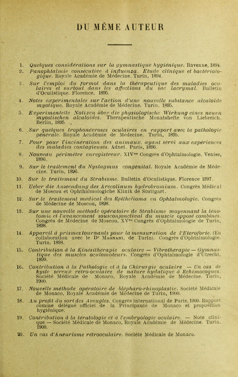 DU MÊME AUTEUR 1. Quelques considérations sur la gymnastique hygiénique. Ravenne, 1894. 2. Panophtalmie consécutive à influenza. Etude clinique et bactériolo- gique. Royale xA.cadémie de Médecine. Turin, 1894. 3. Sur l'emploi du formol dans la thérapeutique des maladies ocif- laires et surtout dans les affections du sac lacrymal. Bulletin d'Oculistique. Florence, 1895. 4. Notes expérimentales sur l'action d'une nouvelle substance alcaloïde myotique. Royale Académie de Médecine. Turin, 1895, 5. Experimentelle Notizen iiber die physiologische Wirkung eines neuen myostischen alcaloïdes. Therapeutische Monatshefte von Liebreich. Berlin, 1895. . 6. Sur quelques trophonévroses oculaires en rapport avec la pathologie générale. Royale Académie de Médecine. Turin, 1895. 7. Four pour l'incinération des animaux, ayant servi aux expériences des maladies contagieuses. Adnet. Paris, 1S96. 8. Nouveau périmètre enregistreur. XIV™» Congrès d'Ophtalmologie. Venise, 1896. 9. Sur le traitement du Nystagmus congénital. Royale Académie de Méde- cine. Turin, 1896. 10. Sur le traitement du Strabisme. Bulletin d'Oculistique. Florence 1897. 11. Ueber die Anwendung des Arecolinum hydrobromium. Congrès Médical de Moscou et Ophthalmologiche Klinik de Stuttgart. 12. Sur .lé traitement médical des Epithelioma en Ophtalmologie. Congrès de Médecine de Moscou, 1898. 13. Sur une nouvelle méthode opératoire de Strabisme moyennant la téno- tomie et Vavancement sousconjonctival du muscle opposé combinés. Congrès de Médecine de Moscou. XV'^ Congrès d'Oplitalmologie de Turin, .1898. 14. Appareil à prismes tournants pour la mensuration de l'Eteroforie. {En collaboration avec le D'' Magnani, de Turin). Congrès d'Oplitalmologie. Turin, 1898. 15. Contribution à la Kinésithérapie oculaire — Vibrothérapie — Gymnas- tique des muscles oculomoteurs. Congrès d'Ophtalmologie d'Utrecht, 1899. 16. Contribution à la Pathologie et à la Chirurgie oculaire — Un cas de kyste séreux rétro-oculaire de nature hydatique à Echimocoques. Société Médicale de Monaco, Royale Académie de Médecine. Turin, 1900. 17. Nouvelle méthode opératoire de blépharo-rhinoplastie. Société Médicale de Monaco, Roj^ale Académie de Médecine de Turin, 1900. • 18. Au profit du sort des Aveugles. Congrès international de Paris, 1900. Rapport comme délégué officiel de la Principauté de Monaco et proposition hygiénique. 19. Contribution à la tératologie et à l'embryologie oculaire. — Note clini- que — Société Médicale de Monaco, Royale Académie de Médecine. Turin, 1900. 30. Un cas d'Aneurisme rétrooculaire. Société Médicale de Monaco.