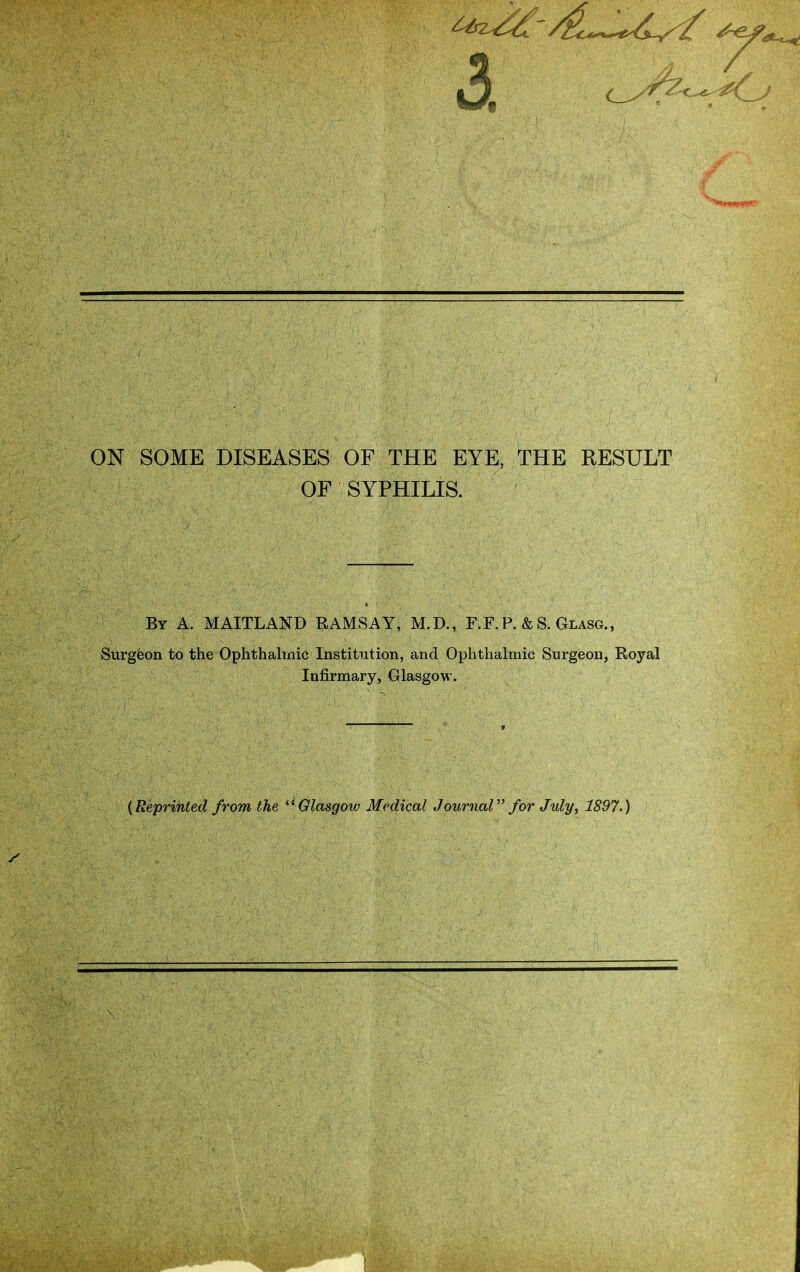 3. ON SOME DISEASES OF THE EYE, THE RESULT OF SYPHILIS. By a. MAITLAND RAMSAY, M.D., F.F. P. & S. Glasg., Surgfeon to the Ophthalmici Institution, and Ophthalmic Surgeon, Royal Infirmary, Glasgow. {Reprinted from the Glasgow Medical Journal for Jidy, 1897.)