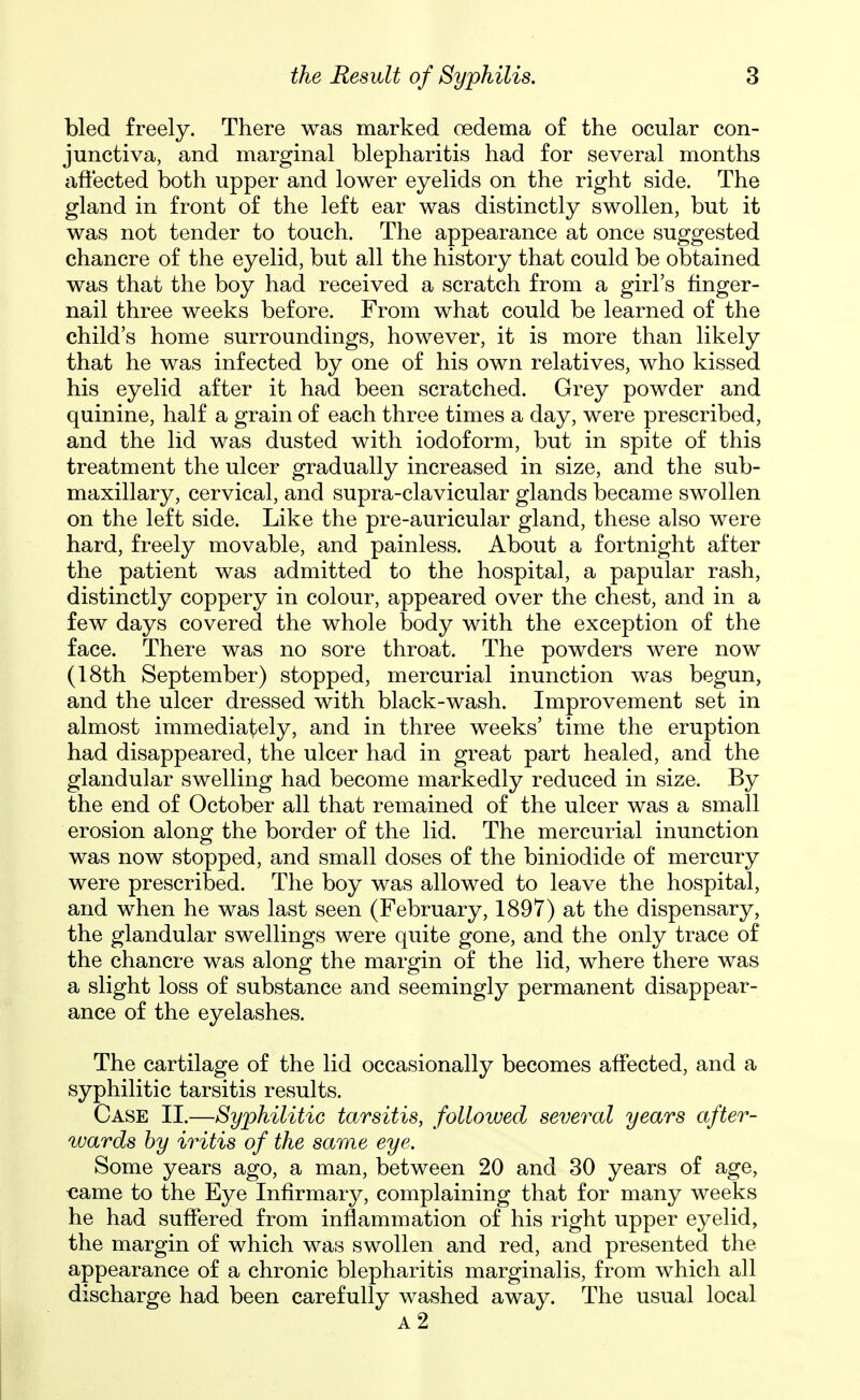 bled freely. There was marked oedema of the ocular con- junctiva, and marginal blepharitis had for several months aftected both upper and lower eyelids on the right side. The gland in front of the left ear was distinctly swollen, but it was not tender to touch. The appearance at once suggested chancre of the eyelid, but all the history that could be obtained was that the boy had received a scratch from a girl's finger- nail three weeks before. From what could be learned of the child's home surroundings, however, it is more than likely that he was infected by one of his own relatives, who kissed his eyelid after it had been scratched. Grey powder and quinine, half a grain of each three times a day, were prescribed, and the lid was dusted with iodoform, but in spite of this treatment the ulcer gradually increased in size, and the sub- maxillary, cervical, and supra-clavicular glands became swollen on the left side. Like the pre-auricular gland, these also were hard, freely movable, and painless. About a fortnight after the patient was admitted to the hospital, a papular rash, distinctly coppery in colour, appeared over the chest, and in a few days covered the whole body with the exception of the face. There was no sore throat. The powders were now (18th September) stopped, mercurial inunction was begun, and the ulcer dressed with black-wash. Improvement set in almost immediat^ely, and in three weeks' time the eruption had disappeared, the ulcer had in great part healed, and the glandular swelling had become markedly reduced in size. By the end of October all that remained of the ulcer was a small erosion along the border of the lid. The mercurial inunction was now stopped, and small doses of the biniodide of mercury were prescribed. The boy was allowed to leave the hospital, and when he was last seen (February, 1897) at the dispensary, the glandular swellings were quite gone, and the only trace of the chancre was along the margin of the lid, where there was a slight loss of substance and seemingly permanent disappear- ance of the eyelashes. The cartilage of the lid occasionally becomes affected, and a syphilitic tarsitis results. Case II.—Syphilitic tarsitis, followed several years after- wards by iritis of the same eye. Some years ago, a man, between 20 and 30 years of age, «ame to the Eye Infirmary, complaining that for many weeks he had suffered from inflammation of his right upper eyelid, the margin of which was swollen and red, and presented the appearance of a chronic blepharitis marginalis, from which all discharge had been carefully washed away. The usual local a2