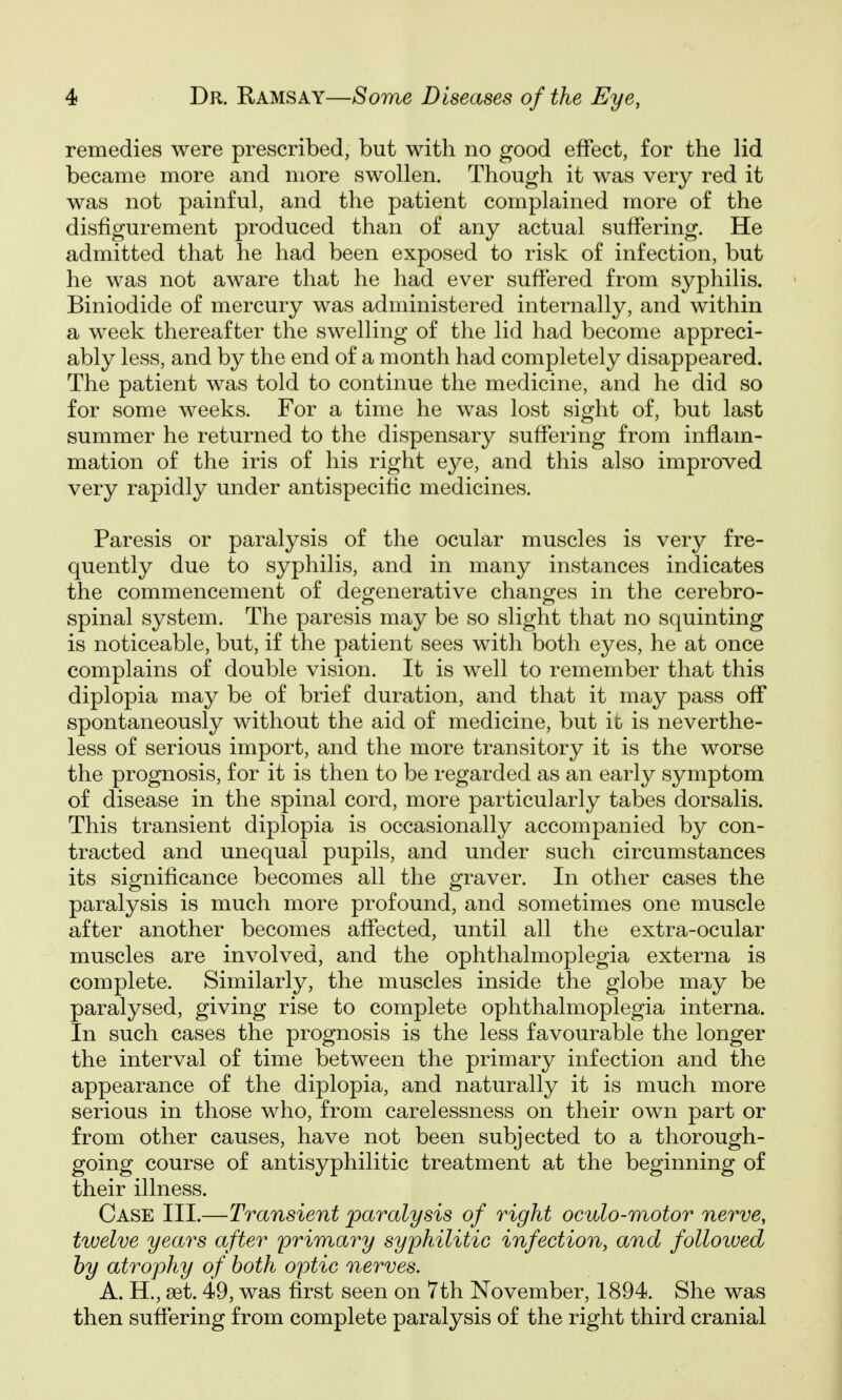 remedies were prescribed, but with no good effect, for the lid became more and more swollen. Though it was very red it was not painful, and the patient complained more of the disfigurement produced than of any actual suffering. He admitted that he had been exposed to risk of infection, but he was not aware that he had ever suffered from syphilis. Biniodide of mercury was administered internally, and within a week thereafter the swelling of the lid had become appreci- ably less, and by the end of a month had completely disappeared. The patient was told to continue the medicine, and he did so for some weeks. For a time he was lost sight of, but last summer he returned to the dispensary suffering from inflam- mation of the iris of his right eye, and this also improved very rapidly under antispecitic medicines. Paresis or paralysis of the ocular muscles is very fre- quently due to syphilis, and in many instances indicates the commencement of degenerative changes in the cerebro- spinal system. The paresis may be so slight that no squinting is noticeable, but, if the patient sees with both eyes, he at once complains of double vision. It is well to remember that this diplopia may be of brief duration, and that it may pass off spontaneously without the aid of medicine, but it is neverthe- less of serious import, and the more transitory it is the worse the prognosis, for it is then to be regarded as an early symptom of disease in the spinal cord, more particularly tabes dorsalis. This transient diplopia is occasionally accompanied by con- tracted and unequal pupils, and under such circumstances its significance becomes all the graver. In other cases the paralysis is much more profound, and sometimes one muscle after another becomes affected, until all the extra-ocular muscles are involved, and the ophthalmoplegia externa is complete. Similarly, the muscles inside the globe may be paralysed, giving rise to complete ophthalmoplegia interna. In such cases the prognosis is the less favourable the longer the interval of time between the primary infection and the appearance of the diplopia, and naturally it is much more serious in those who, from carelessness on their own part or from other causes, have not been subjected to a thorough- going course of antisyphilitic treatment at the beginning of their illness. Case III.—Transient paralysis of right oculo-motor nerve, twelve years after primary syphilitic infection, and followed by atrophy of both optic nerves. A. H., 8et. 49, was first seen on 7th November, 1894. She was then suffering from complete paralysis of the right third cranial