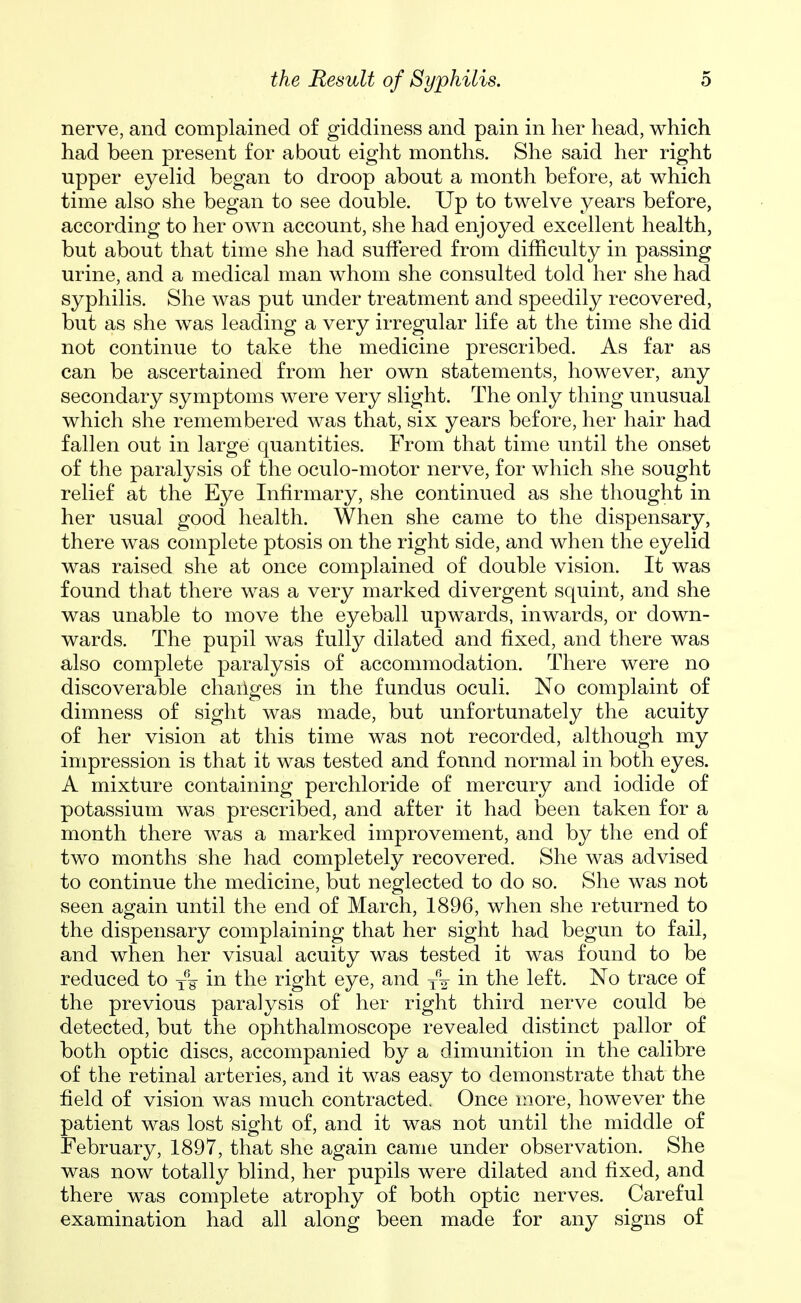 nerve, and complained of giddiness and pain in her head, which had been present for about eight months. She said her right upper eyelid began to droop about a month before, at which time also she began to see double. Up to twelve years before, according to her own account, she had enjoyed excellent health, but about that time she had suffered from difficulty in passing urine, and a medical man whom she consulted told her she had syphilis. She was put under treatment and speedily recovered, but as she was leading a very irregular life at the time she did not continue to take the medicine prescribed. As far as can be ascertained from her own statements, however, any secondary symptoms were very slight. The only thing unusual which she remembered was that, six years before, her hair had fallen out in large quantities. From that time until the onset of the paralysis of the oculo-motor nerve, for which she sought relief at the Eye Infirmary, she continued as she thought in her usual good health. When she came to the dispensary, there was complete ptosis on the right side, and when the eyelid was raised she at once complained of double vision. It was found that there was a very marked divergent squint, and she was unable to move the eyeball upwards, inwards, or down- wards. The pupil was fully dilated and fixed, and there was also complete paralysis of accommodation. There were no discoverable chailges in the fundus oculi. No complaint of dimness of sight was made, but unfortunately the acuity of her vision at this time was not recorded, although my impression is that it was tested and found normal in both eyes. A mixture containing perchloride of mercury and iodide of potassium was prescribed, and after it had been taken for a month there was a marked improvement, and by the end of two months she had completely recovered. She was advised to continue the medicine, but neglected to do so. She was not seen again until the end of March, 1896, when she returned to the dispensary complaining that her sight had begun to fail, and when her visual acuity was tested it was found to be reduced to yV the right eye, and y\ the left. No trace of the previous paralysis of her right third nerve could be detected, but the ophthalmoscope revealed distinct pallor of both optic discs, accompanied by a dimunition in the calibre of the retinal arteries, and it was easy to demonstrate that the field of vision was much contracted. Once more, however the patient was lost sight of, and it was not until the middle of February, 1897, that she again came under observation. She was now totally blind, her pupils were dilated and fixed, and there was complete atrophy of both optic nerves. Careful examination had all along been made for any signs of