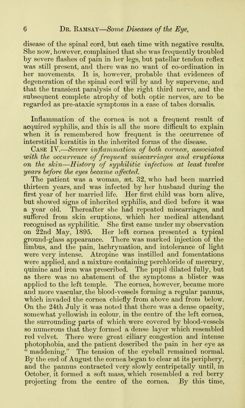 disease of the spinal cord, but each time with negative results. She now, however, complained that she was frequently troubled by severe flashes of pain in her legs, but patellar tendon reflex was still present, and there was no want of co-ordination in her movements. It is, however, probable that evidences of degeneration of the spinal cord will by and by supervene, and that the transient paralysis of the right third nerve, and the subsequent complete atrophy of both optic nerves, are to be regarded as pre-ataxic symptoms in a case of tabes dorsalis. Inflammation of the cornea is not a frequent result of acquired syphilis, and this is all the more difficult to explain when it is remembered how frequent is the occurrence of interstitial keratitis in the inherited forms of the disease. Case IV.—Severe inflammation of both cornem, associated with the occurrence of frequent miscarriages and eruptions on the skin—History of syphilitic infection at least tiuelve years before the eyes became affected. The patient was a woman, set. 32, who had been married thirteen years, and was infected by her husband during the first year of her married life. Her first child was born alive, but showed signs of inherited syphilis, and died before it was a year old. Thereafter she had repeated miscarriages, and suffered from skin eruptions, which her medical attendant recognised as syphilitic. She first came under my observation on 22nd May, 1895. Her left cornea presented a typical ground-glass appearance. There was marked injection of the limbus, and the pain, lachrymation, and intolerance of light were very intense. Atropine was instilled and fomentations were applied, and a mixture containing perchloride of mercury, quinine and iron was prescribed. The pupil dilated fully, but as there was no abatement of the symptoms a blister was applied to the left temple. The cornea, however, became more and more vascular, the blood-vessels forming a regular pannus, which invaded the cornea chiefly from above and from below. On the 24th July it was noted that there was a dense opacity, somewhat yellowish in colour, in the centre of the left cornea, the surrounding parts of which were covered by blood-vessels so numerous that they formed a dense layer which resembled red velvet. There were great ciliary congestion and intense photophobia, and the patient described the pain in her eye as  maddening. The tension of the eyeball remained normal. By the end of August the cornea began to clear at its periphery, and the pannus contracted very slowly centripetally until, in October, it formed a soft mass, which resembled a red berry projecting from the centre of the cornea. By this time,