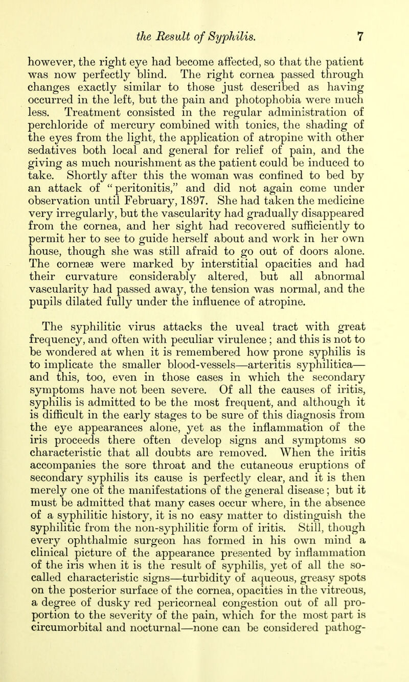 however, the right eye had become affected, so that the patient was now perfectly bhnd. The right cornea passed through changes exactly similar to those just described as having occurred in the left, but the pain and photophobia were much less. Treatment consisted in the regular administration of perchloride of mercury combined with tonics, the shading of the eyes from the light, the application of atropine with other sedatives both local and general for relief of pain, and the giving as much nourishment as the patient could be induced to take. Shortly after this the woman was confined to bed by an attack of peritonitis, and did not again come under observation until February, 1897. She had taken the medicine very irregularly, but the vascularity had gradually disappeared from the cornea, and her sight had recovered sufficiently to permit her to see to guide herself about and work in her own house, though she was still afraid to go out of doors alone. The cornese were marked by interstitial opacities and had their curvature considerably altered, but all abnormal vascularity had passed away, the tension was normal, and the pupils dilated fully under the influence of atropine. The syphilitic virus attacks the uveal tract with great frequency, and often with peculiar virulence ; and this is not to be wondered at when it is remembered how prone syphilis is to implicate the smaller blood-vessels—arteritis syphilitica— and this, too, even in those cases in which the secondary symptoms have not been severe. Of all the causes of iritis, syphilis is admitted to be the most frequent, and although it is difficult in the early stages to be sure of this diagnosis from the eye appearances alone, yet as the inflammation of the iris proceeds there often develop signs and symptoms so characteristic that all doubts are removed. When the iritis accompanies the sore throat and the cutaneous eruptions of secondary syphilis its cause is perfectly clear, and it is then merely one of the manifestations of the general disease; but it must be admitted that many cases occur where, in the absence of a syphilitic history, it is no easy matter to distinguish the syphilitic from the non-syphilitic form of iritis. Still, though every ophthalmic surgeon has formed in his own mind a clinical picture of the appearance presented by inflammation of the iris when it is the result of syphilis, yet of all the so- called characteristic signs—turbidity of aqueous, greasy spots on the posterior surface of the cornea, opacities in the vitreous, a degree of dusky red pericorneal congestion out of all pro- portion to the severity of the pain, which for the most part is circumorbital and nocturnal—none can be considered pathog-
