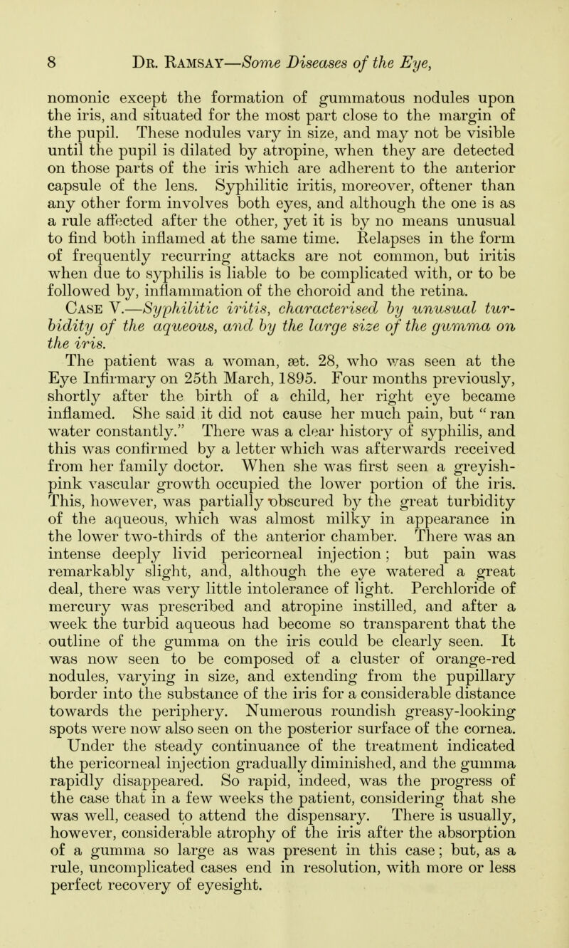 nomonic except the formation of gummatous nodules upon the iris, and situated for the most part close to the margin of the pupil. These nodules vary in size, and may not be visible until the pupil is dilated by atropine, when they are detected on those parts of the iris which are adherent to the anterior capsule of the lens. Syphilitic iritis, moreover, oftener than any other form involves both eyes, and although the one is as a rule affected after the other, yet it is by no means unusual to find both inflamed at the same time. Relapses in the form of frequently recurring attacks are not common, but iritis when due to syphilis is liable to be complicated with, or to be followed by, inflammation of the choroid and the retina. Case V.—Syphilitic iritis, characterised by unusual tur- bidity of the aqueous, and by the large size of the gur)ima on the iris. The patient was a woman, set. 28, who v/as seen at the Eye Infirmary on 25th March, 1895. Four months previously, shortly after the birth of a child, her right eye became inflamed. She said it did not cause her much pain, but  ran water constantly. There was a clear history of syphilis, and this was confirmed by a letter which was afterwards received from her family doctor. When she was first seen a greyish- pink vascular growth occupied the lower portion of the iris. This, however, was partially obscured by the great turbidity of the aqueous, which was almost milky in appearance in the lower two-thirds of the anterior chamber. There was an intense deeply livid pericorneal injection; but pain was remarkably slight, and, although the eye watered a great deal, there was very little intolerance of light. Perchloride of mercury was prescribed and atropine instilled, and after a week the turbid aqueous had become so transparent that the outline of the gumma on the iris could be clearly seen. It was now seen to be composed of a cluster of orange-red nodules, varying in size, and extending from the pupillary border into the substance of the iris for a considerable distance towards the periphery. Numerous roundish greasy-looking spots were now also seen on the posterior surface of the cornea. Under the steady continuance of the treatment indicated the pericorneal injection gradually diminished, and the gumma rapidly disappeared. So rapid, indeed, was the progress of the case that in a few weeks the patient, considering that she was well, ceased to attend the dispensary. There is usually, however, considerable atrophy of the iris after the absorption of a gumma so large as was present in this case; but, as a rule, uncomplicated cases end in resolution, with more or less perfect recovery of eyesight.
