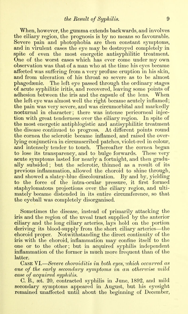 When, however, the gumma extends backwards, and involves the ciliary region, the prognosis is by no means so favourable. Severe pain and photophobia are then constant symptoms, and in virulent cases the eye may be destroyed completely in spite of even the most energetic antisyphilitic treatment. One of the worst cases which has ever come under my own observation was that of a man who at the time his eyes became affected was suffering from a very profuse eruption in his skin, and from ulceration of his throat so severe as to be almost phagedsenic. The left eye passed through the ordinary stages of acute syphilitic iritis, and recovered, leaving some points of adhesion between the iris and the capsule of the lens. When the left eye was almost well the right became acutely inflamed; the pain was very severe, and was circumorbital and markedly nocturnal in character; there was intense pericorneal injec- tion with great tenderness over the ciliary region. In spite of the most energetic antiphlogistic and antisyphilitic treatment the disease continued to progress. At different points round the cornea the sclerotic became inflamed, and raised the over- lying conjunctiva in circumscribed patches, violet-red in colour, and intensely tender to touch. Thereafter the cornea began to lose its transparency, and to bulge forwards. These very acute symptoms lasted for nearly a fortnight, and then gradu- ally subsided ; but the sclerotic, thinned as a result of its previous inflammation, allowed the choroid to shine through, and showed a slatey-blue discolouration. By and by, yielding to the force of the intra-ocular pressure, it first formed staphylomatous projections over the ciliary region, and ulti- mately became distended in its entire circumference, so that the eyeball was completely disorganised. Sometimes the disease, instead of primarily attacking the iris and the region of the uveal tract supplied by the anterior ciliary and the long ciliary arteries, lays hold on the portion deriving its blood-supply from the short ciliary arteries—the choroid proper. Notwithstanding the direct continuity of the iris with the choroid, inflammation may confine itself to the one or to the other; but in acquired syphilis independent inflammation of the former is much more frequent than of the latter. Case VI.—Severe choroiditis in both eyes, zuhich occurred as one of the early secondary symptoms in an otherwise mild case of acquired syphilis. C. R, set. 20, contracted syphilis in June, 1892, and mild secondary symptoms appeared in August, but his eyesight remained unaffected until about the beginning of December,