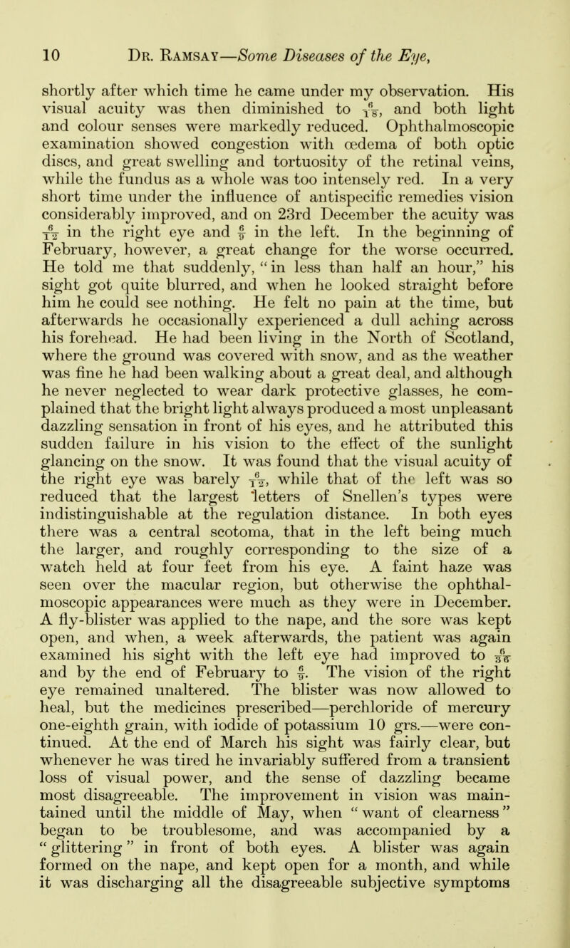 shortly after which time he came under my observation. His visual acuity was then diminished to -/g, and both light and colour senses were markedly reduced. Ophthalmoscopic examination showed congestion with oedema of both optic discs, and great swelling and tortuosity of the retinal veins, while the fundus as a whole was too intensely red. In a very short time under the influence of antispecific remedies vision considerably improved, and on 23rd December the acuity was in the right eye and f in the left. In the beginning of February, however, a great change for the worse occurred. He told me that suddenly,  in less than half an hour, his sight got quite blurred, and when he looked straight before him he could see nothing. He felt no pain at the time, but afterwards he occasionally experienced a dull aching across his forehead. He had been living in the North of Scotland, where the ground was covered with snow, and as the weather was fine he had been walking about a great deal, and although he never neglected to wear dark protective glasses, he com- plained that the bright light always produced a most unpleasant dazzling sensation in front of his eyes, and he attributed this sudden failure in his vision to the eflect of the sunlight glancing on the snow. It was found that the visual acuity of the right eye was barely j^, while that of thp left was so reduced that the largest 'letters of Snellen's types were indistinguishable at the regulation distance. In both eyes there was a central scotoma, that in the left being much the larger, and roughly corresponding to the size of a watch held at four feet from his eye. A faint haze was seen over the macular region, but otherwise the ophthal- moscopic appearances were much as they were in December. A fly-blister was applied to the nape, and the sore was kept open, and when, a week afterwards, the patient was again examined his sight with the left eye had improved to and by the end of February to f. The vision of the right eye remained unaltered. The blister was now allowed to heal, but the medicines prescribed—perchloride of mercury one-eighth grain, with iodide of potassium 10 grs.—were con- tinued. At the end of March his sight was fairly clear, but whenever he was tired he invariably suflered from a transient loss of visual power, and the sense of dazzling became most disagreeable. The improvement in vision was main- tained until the middle of May, when  want of clearness '* began to be troublesome, and was accompanied by a  glittering in front of both eyes. A blister was again formed on the nape, and kept open for a month, and while it was discharging all the disagreeable subjective symptoms