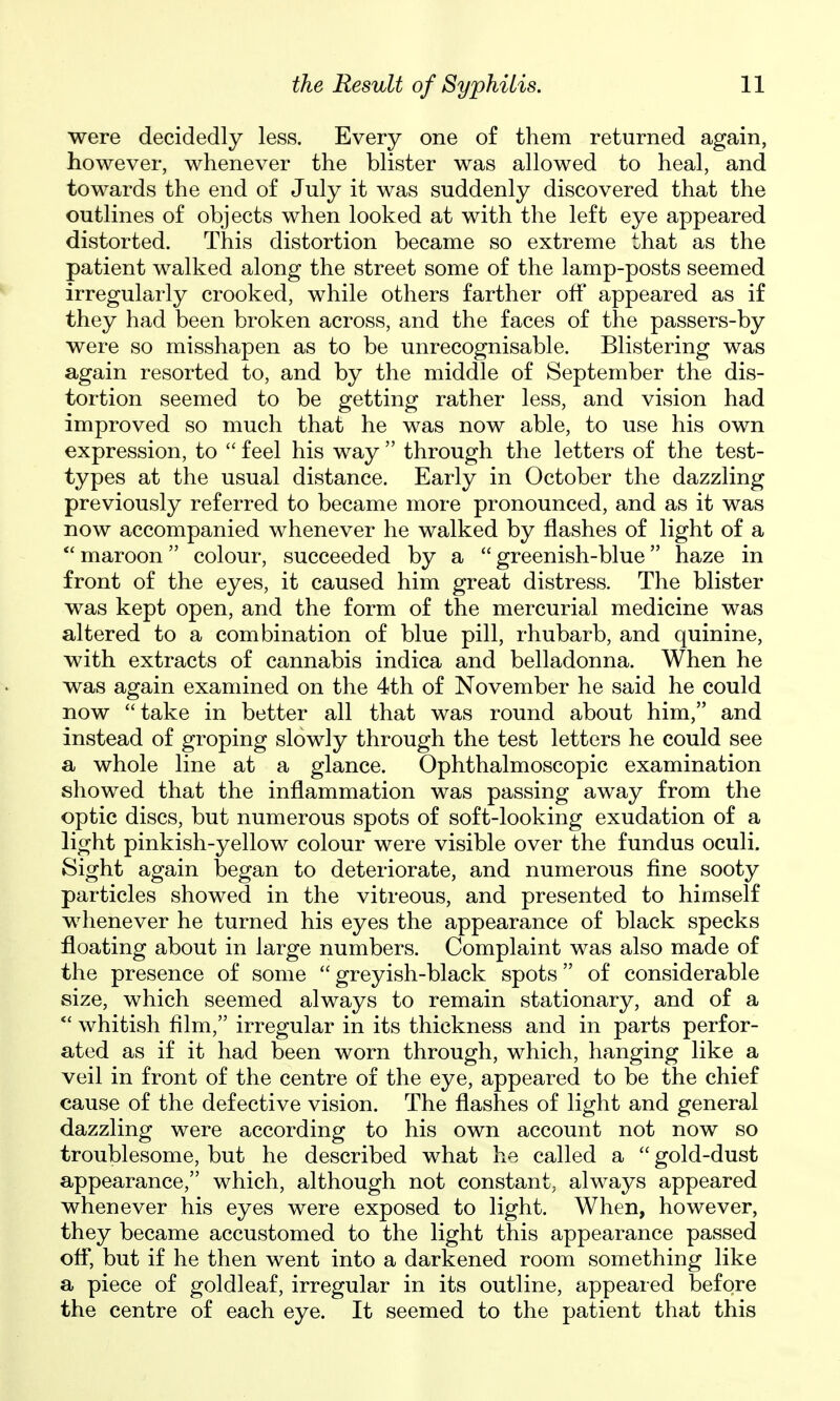 were decidedly less. Every one of them returned again, however, whenever the blister was allowed to heal, and towards the end of July it was suddenly discovered that the outlines of objects when looked at with the left eye appeared distorted. This distortion became so extreme that as the patient walked along the street some of the lamp-posts seemed irregularly crooked, while others farther off appeared as if they had been broken across, and the faces of the passers-by were so misshapen as to be unrecognisable. Blistering was again resorted to, and by the middle of September the dis- tortion seemed to be getting rather less, and vision had improved so much that he was now able, to use his own expression, to  feel his way  through the letters of the test- types at the usual distance. Early in October the dazzling previously referred to became more pronounced, and as it was now accompanied whenever he walked by flashes of light of a  maroon colour, succeeded by a  greenish-blue haze in front of the eyes, it caused him great distress. The blister was kept open, and the form of the mercurial medicine was altered to a combination of blue pill, rhubarb, and quinine, with extracts of cannabis indica and belladonna. When he was again examined on the 4th of November he said he could now  take in better all that was round about him, and instead of groping slowly through the test letters he could see a whole line at a glance. Ophthalmoscopic examination showed that the inflammation was passing away from the optic discs, but numerous spots of soft-looking exudation of a light pinkish-yellow colour were visible over the fundus oculi. Sight again began to deteriorate, and numerous fine sooty particles showed in the vitreous, and presented to himself whenever he turned his eyes the appearance of black specks floating about in large numbers. Complaint was also made of the presence of some  greyish-black spots of considerable size, which seemed always to remain stationary, and of a *' whitish film, irregular in its thickness and in parts perfor- ated as if it had been worn through, which, hanging like a veil in front of the centre of the eye, appeared to be the chief cause of the defective vision. The flashes of light and general dazzling were according to his own account not now so troublesome, but he described what he called a  gold-dust appearance, which, although not constant, always appeared whenever his eyes were exposed to light. When, however, they became accustomed to the light this appearance passed ofl, but if he then went into a darkened room something like a piece of goldleaf, irregular in its outline, appeared before the centre of each eye. It seemed to the patient that this