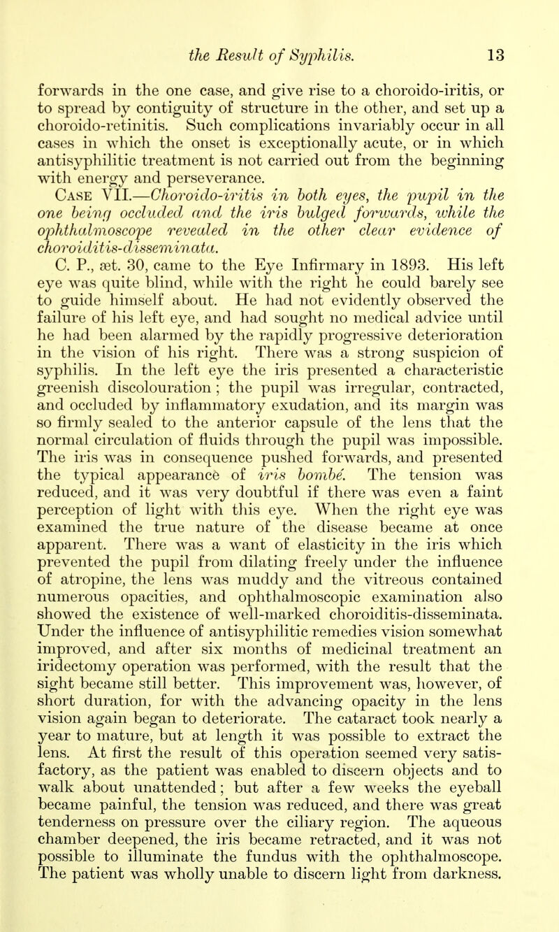 forwards in the one case, and give rise to a choroido-iritis, or to spread by contiguity of structure in the other, and set up a choroido-retinitis. Such complications invariably occur in all cases in which the onset is exceptionally acute, or in which antisyphilitic treatment is not carried out from the beginning with energy and perseverance. Case VII.—Choroido-iritis in both eyes, the pupil in the one being occluded and the iris bulged forwards, while the ojyhthalmoscope revealed in the other clear evidence of choroiditis-disseminata. C. P., set. 30, came to the Eye Infirmary in 1893. His left eye was quite blind, while with the right he could barely see to guide himself about. He had not evidently observed the failure of his left eye, and had sought no medical advice until he had been alarmed by the rapidly progressive deterioration in the vision of his right. There was a strong suspicion of s^^philis. In the left eye the iris presented a characteristic greenish discolouration ; the pupil was irregular, contracted, and occluded by inflammatory exudation, and its margin was so firmly sealed to the anterior capsule of the lens that the normal circulation of fluids through the pupil was impossible. The iris was in consequence pushed forwards, and presented the typical appearance of iris bombe. The tension was reduced, and it was very doubtful if there was even a faint perception of light with this eye. When the right eye was examined the true nature of the disease became at once apparent. There was a want of elasticity in the iris which prevented the pupil from dilating freely under the influence of atropine, the lens was muddy and the vitreous contained numerous opacities, and ophthalmoscopic examination also showed the existence of well-marked choroiditis-disseminata. Under the influence of antisyphilitic remedies vision somewhat improved, and after six months of medicinal treatment an iridectomy operation was performed, with the result that the sight became still better. This improvement was, however, of short duration, for with the advancing opacity in the lens vision again began to deteriorate. The cataract took nearly a year to mature, but at length it was possible to extract the lens. At first the result of this operation seemed very satis- factory, as the patient was enabled to discern objects and to walk about unattended; but after a few weeks the eyeball became painful, the tension was reduced, and there was great tenderness on pressure over the ciliary region. The aqueous chamber deepened, the iris became retracted, and it was not possible to illuminate the fundus with the ophthalmoscope. The patient was wholly unable to discern light from darkness.